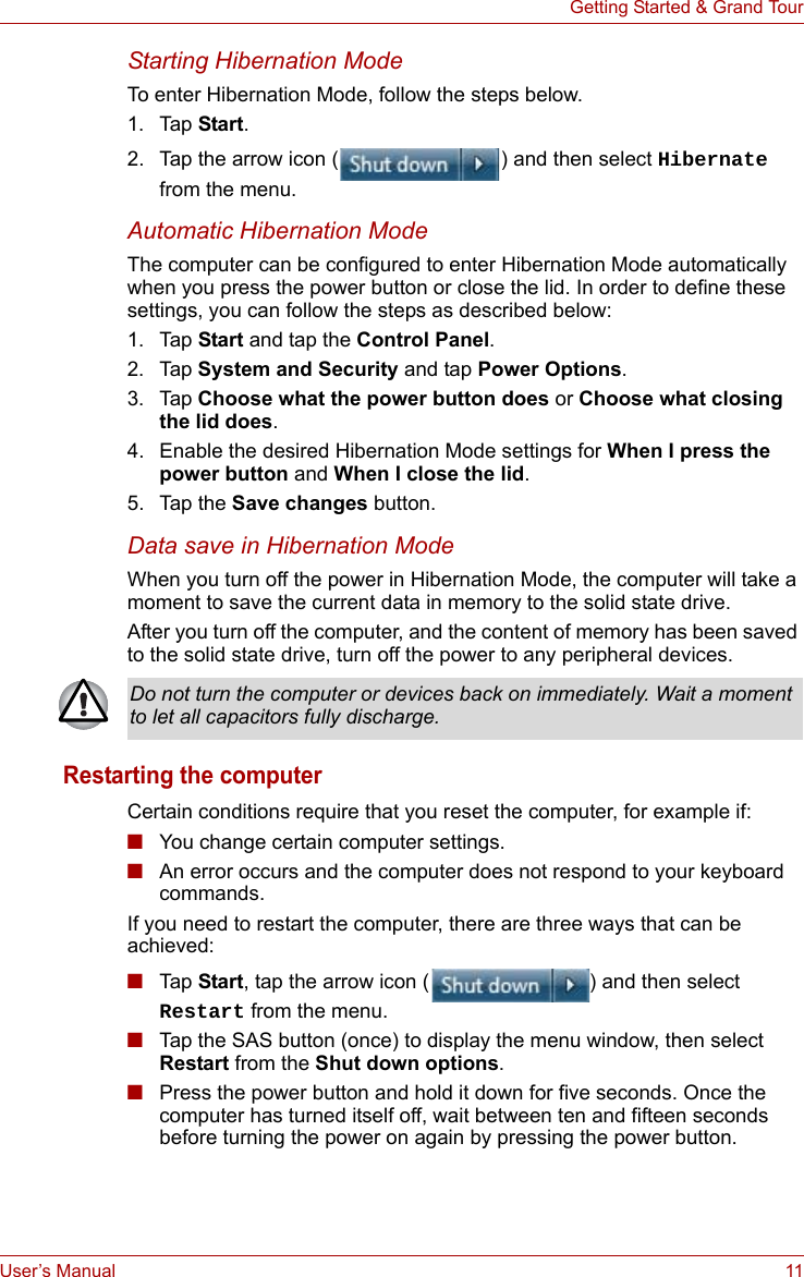 User’s Manual 11Getting Started &amp; Grand TourStarting Hibernation ModeTo enter Hibernation Mode, follow the steps below.1. Tap Start.2. Tap the arrow icon ( ) and then select Hibernate from the menu.Automatic Hibernation ModeThe computer can be configured to enter Hibernation Mode automatically when you press the power button or close the lid. In order to define these settings, you can follow the steps as described below:1. Tap Start and tap the Control Panel.2. Tap System and Security and tap Power Options.3. Tap Choose what the power button does or Choose what closing the lid does.4. Enable the desired Hibernation Mode settings for When I press the power button and When I close the lid.5. Tap the Save changes button.Data save in Hibernation ModeWhen you turn off the power in Hibernation Mode, the computer will take a moment to save the current data in memory to the solid state drive.After you turn off the computer, and the content of memory has been saved to the solid state drive, turn off the power to any peripheral devices.Restarting the computerCertain conditions require that you reset the computer, for example if:■You change certain computer settings.■An error occurs and the computer does not respond to your keyboard commands.If you need to restart the computer, there are three ways that can be achieved:■Tap  Start, tap the arrow icon ( ) and then select Restart from the menu.■Tap the SAS button (once) to display the menu window, then select Restart from the Shut down options.■Press the power button and hold it down for five seconds. Once the computer has turned itself off, wait between ten and fifteen seconds before turning the power on again by pressing the power button.Do not turn the computer or devices back on immediately. Wait a moment to let all capacitors fully discharge.