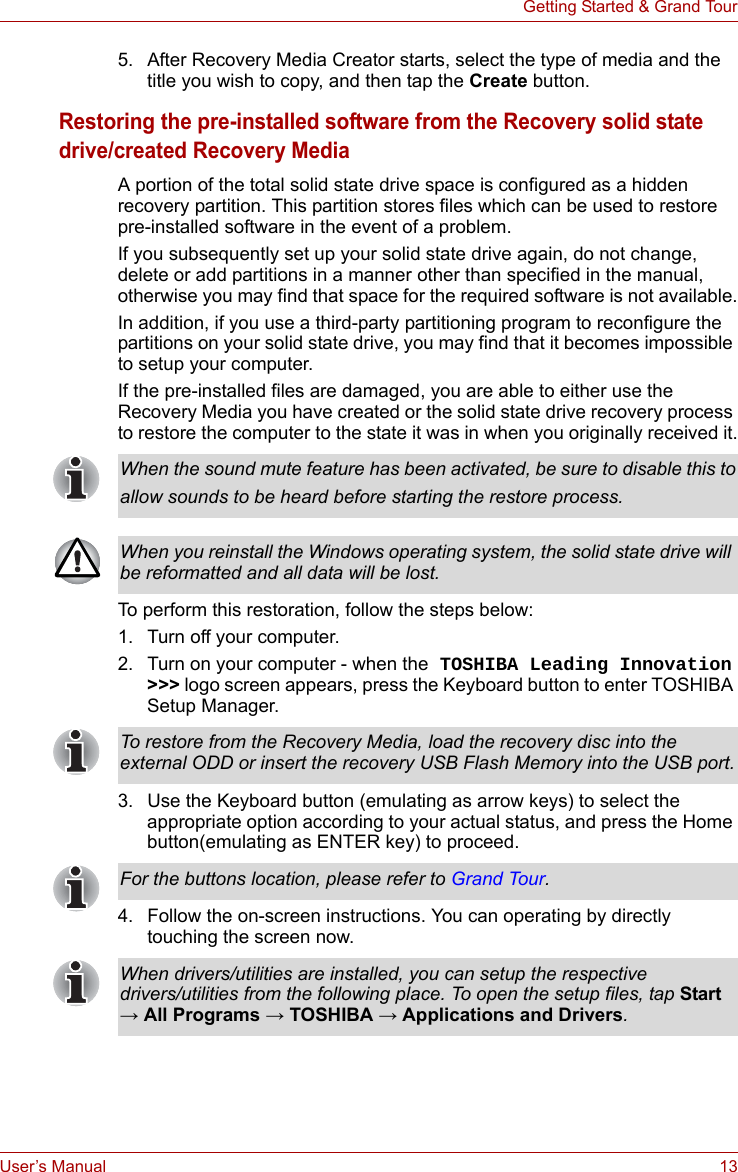 User’s Manual 13Getting Started &amp; Grand Tour5. After Recovery Media Creator starts, select the type of media and the title you wish to copy, and then tap the Create button.Restoring the pre-installed software from the Recovery solid state drive/created Recovery MediaA portion of the total solid state drive space is configured as a hidden recovery partition. This partition stores files which can be used to restore pre-installed software in the event of a problem.If you subsequently set up your solid state drive again, do not change, delete or add partitions in a manner other than specified in the manual, otherwise you may find that space for the required software is not available.In addition, if you use a third-party partitioning program to reconfigure the partitions on your solid state drive, you may find that it becomes impossible to setup your computer.If the pre-installed files are damaged, you are able to either use the Recovery Media you have created or the solid state drive recovery process to restore the computer to the state it was in when you originally received it.To perform this restoration, follow the steps below:1. Turn off your computer.2. Turn on your computer - when the TOSHIBA Leading Innovation &gt;&gt;&gt; logo screen appears, press the Keyboard button to enter TOSHIBA Setup Manager.3. Use the Keyboard button (emulating as arrow keys) to select the appropriate option according to your actual status, and press the Home button(emulating as ENTER key) to proceed.4. Follow the on-screen instructions. You can operating by directly touching the screen now.When the sound mute feature has been activated, be sure to disable this toallow sounds to be heard before starting the restore process.When you reinstall the Windows operating system, the solid state drive will be reformatted and all data will be lost.To restore from the Recovery Media, load the recovery disc into the external ODD or insert the recovery USB Flash Memory into the USB port.For the buttons location, please refer to Grand Tour.When drivers/utilities are installed, you can setup the respective drivers/utilities from the following place. To open the setup files, tap Start → All Programs → TOSHIBA → Applications and Drivers.
