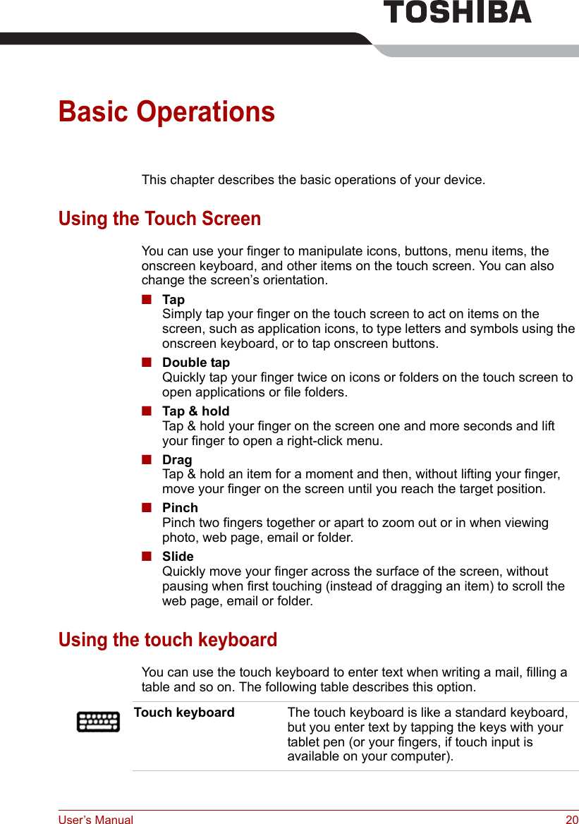 User’s Manual 20Basic OperationsThis chapter describes the basic operations of your device.Using the Touch ScreenYou can use your finger to manipulate icons, buttons, menu items, the onscreen keyboard, and other items on the touch screen. You can also change the screen’s orientation.■TapSimply tap your finger on the touch screen to act on items on the screen, such as application icons, to type letters and symbols using the onscreen keyboard, or to tap onscreen buttons.■Double tapQuickly tap your finger twice on icons or folders on the touch screen to open applications or file folders.■Tap &amp; holdTap &amp; hold your finger on the screen one and more seconds and lift your finger to open a right-click menu.■DragTap &amp; hold an item for a moment and then, without lifting your finger, move your finger on the screen until you reach the target position.■PinchPinch two fingers together or apart to zoom out or in when viewing photo, web page, email or folder.■SlideQuickly move your finger across the surface of the screen, without pausing when first touching (instead of dragging an item) to scroll the web page, email or folder.Using the touch keyboardYou can use the touch keyboard to enter text when writing a mail, filling a table and so on. The following table describes this option.Touch keyboard The touch keyboard is like a standard keyboard, but you enter text by tapping the keys with your tablet pen (or your fingers, if touch input is available on your computer).