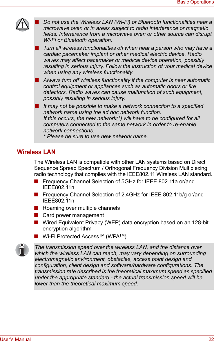 User’s Manual 22Basic OperationsWireless LANThe Wireless LAN is compatible with other LAN systems based on Direct Sequence Spread Spectrum / Orthogonal Frequency Division Multiplexing radio technology that complies with the IEEE802.11 Wireless LAN standard.■Frequency Channel Selection of 5GHz for IEEE 802.11a or/and IEEE802.11n■Frequency Channel Selection of 2.4GHz for IEEE 802.11b/g or/and IEEE802.11n■Roaming over multiple channels■Card power management■Wired Equivalent Privacy (WEP) data encryption based on an 128-bit encryption algorithm■Wi-Fi Protected AccessTM (WPATM)■Do not use the Wireless LAN (Wi-Fi) or Bluetooth functionalities near a microwave oven or in areas subject to radio interference or magnetic fields. Interference from a microwave oven or other source can disrupt Wi-Fi or Bluetooth operation.■Turn all wireless functionalities off when near a person who may have a cardiac pacemaker implant or other medical electric device. Radio waves may affect pacemaker or medical device operation, possibly resulting in serious injury. Follow the instruction of your medical device when using any wireless functionality.■Always turn off wireless functionality if the computer is near automatic control equipment or appliances such as automatic doors or fire detectors. Radio waves can cause malfunction of such equipment, possibly resulting in serious injury.■It may not be possible to make a network connection to a specified network name using the ad hoc network function.If this occurs, the new network(*) will have to be configured for all computers connected to the same network in order to re-enable network connections.* Please be sure to use new network name.The transmission speed over the wireless LAN, and the distance over which the wireless LAN can reach, may vary depending on surrounding electromagnetic environment, obstacles, access point design and configuration, client design and software/hardware configurations. The transmission rate described is the theoretical maximum speed as specified under the appropriate standard - the actual transmission speed will be lower than the theoretical maximum speed.