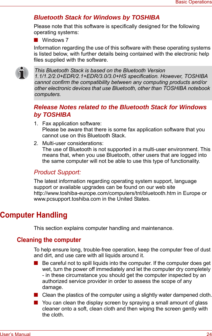 User’s Manual 24Basic OperationsBluetooth Stack for Windows by TOSHIBAPlease note that this software is specifically designed for the following operating systems:■Windows 7Information regarding the use of this software with these operating systems is listed below, with further details being contained with the electronic help files supplied with the software.Release Notes related to the Bluetooth Stack for Windows by TOSHIBA1. Fax application software:Please be aware that there is some fax application software that you cannot use on this Bluetooth Stack.2. Multi-user considerations:The use of Bluetooth is not supported in a multi-user environment. This means that, when you use Bluetooth, other users that are logged into the same computer will not be able to use this type of functionality.Product Support:The latest information regarding operating system support, language support or available upgrades can be found on our web site http://www.toshiba-europe.com/computers/tnt/bluetooth.htm in Europe or www.pcsupport.toshiba.com in the United States.Computer HandlingThis section explains computer handling and maintenance.Cleaning the computerTo help ensure long, trouble-free operation, keep the computer free of dust and dirt, and use care with all liquids around it.■Be careful not to spill liquids into the computer. If the computer does get wet, turn the power off immediately and let the computer dry completely - in these circumstance you should get the computer inspected by an authorized service provider in order to assess the scope of any damage.■Clean the plastics of the computer using a slightly water dampened cloth.■You can clean the display screen by spraying a small amount of glass cleaner onto a soft, clean cloth and then wiping the screen gently with the cloth.This Bluetooth Stack is based on the Bluetooth Version 1.1/1.2/2.0+EDR/2.1+EDR/3.0/3.0+HS specification. However, TOSHIBA cannot confirm the compatibility between any computing products and/or other electronic devices that use Bluetooth, other than TOSHIBA notebook computers.