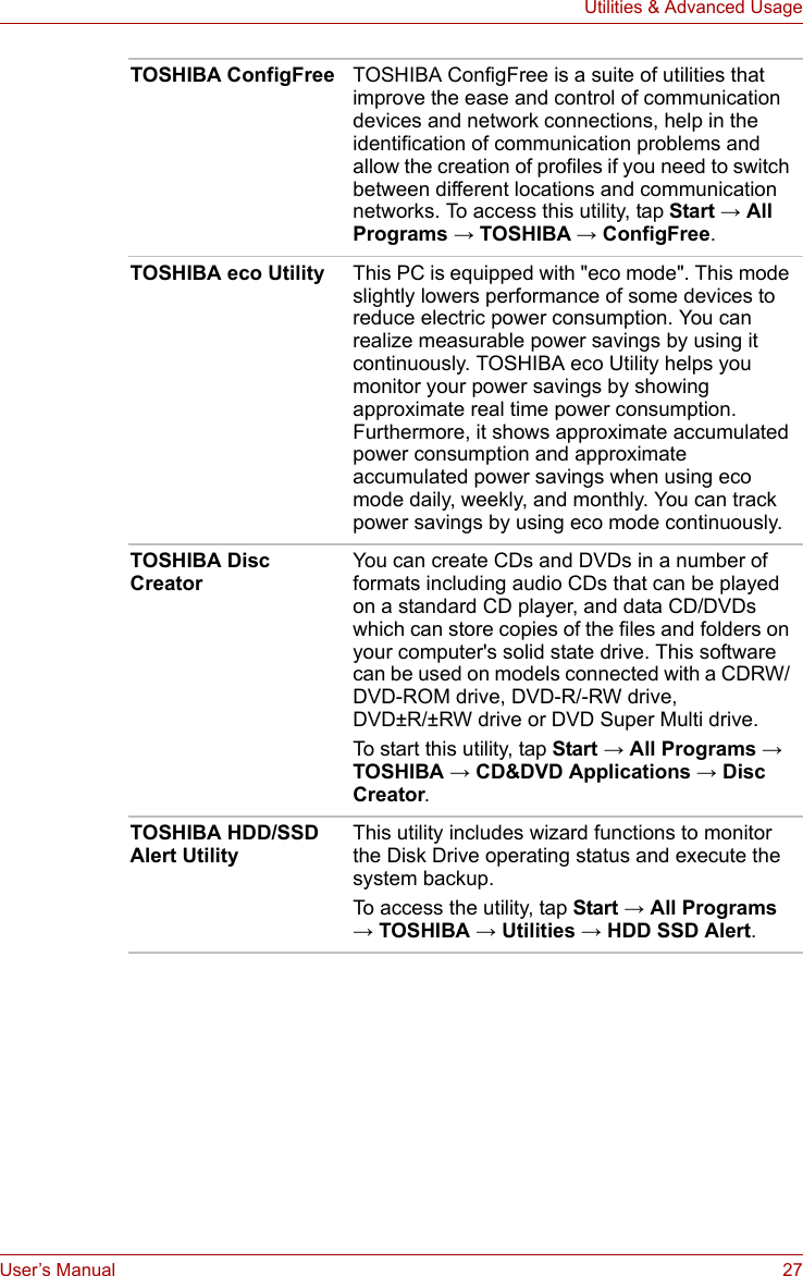 User’s Manual 27Utilities &amp; Advanced UsageTOSHIBA ConfigFree TOSHIBA ConfigFree is a suite of utilities that improve the ease and control of communication devices and network connections, help in the identification of communication problems and allow the creation of profiles if you need to switch between different locations and communication networks. To access this utility, tap Start → All Programs → TOSHIBA → ConfigFree.TOSHIBA eco Utility This PC is equipped with &quot;eco mode&quot;. This mode slightly lowers performance of some devices to reduce electric power consumption. You can realize measurable power savings by using it continuously. TOSHIBA eco Utility helps you monitor your power savings by showing approximate real time power consumption. Furthermore, it shows approximate accumulated power consumption and approximate accumulated power savings when using eco mode daily, weekly, and monthly. You can track power savings by using eco mode continuously.TOSHIBA Disc CreatorYou can create CDs and DVDs in a number of formats including audio CDs that can be played on a standard CD player, and data CD/DVDs which can store copies of the files and folders on your computer&apos;s solid state drive. This software can be used on models connected with a CDRW/ DVD-ROM drive, DVD-R/-RW drive, DVD±R/±RW drive or DVD Super Multi drive.To start this utility, tap Start → All Programs → TOSHIBA → CD&amp;DVD Applications → Disc Creator.TOSHIBA HDD/SSD Alert UtilityThis utility includes wizard functions to monitor the Disk Drive operating status and execute the system backup.To access the utility, tap Start → All Programs → TOSHIBA → Utilities → HDD SSD Alert.