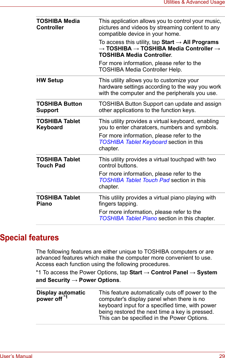 User’s Manual 29Utilities &amp; Advanced UsageSpecial featuresThe following features are either unique to TOSHIBA computers or are advanced features which make the computer more convenient to use. Access each function using the following procedures.*1 To access the Power Options, tap Start → Control Panel → System and Security → Power Options.TOSHIBA Media ControllerThis application allows you to control your music, pictures and videos by streaming content to any compatible device in your home. To access this utility, tap Start → All Programs → TOSHIBA → TOSHIBA Media Controller → TOSHIBA Media Controller. For more information, please refer to the TOSHIBA Media Controller Help.HW Setup This utility allows you to customize your hardware settings according to the way you work with the computer and the peripherals you use.TOSHIBA Button SupportTOSHIBA Button Support can update and assign other applications to the function keys.TOSHIBA Tablet KeyboardThis utility provides a virtual keyboard, enabling you to enter charatcers, numbers and symbols.For more information, please refer to the TOSHIBA Tablet Keyboard section in this chapter.TOSHIBA Tablet Touch PadThis utility provides a virtual touchpad with two control buttons.For more information, please refer to the TOSHIBA Tablet Touch Pad section in this chapter.TOSHIBA Tablet PianoThis utility provides a virtual piano playing with fingers tapping.For more information, please refer to the TOSHIBA Tablet Piano section in this chapter.Display automatic power off *1 This feature automatically cuts off power to the computer&apos;s display panel when there is no keyboard input for a specified time, with power being restored the next time a key is pressed. This can be specified in the Power Options.