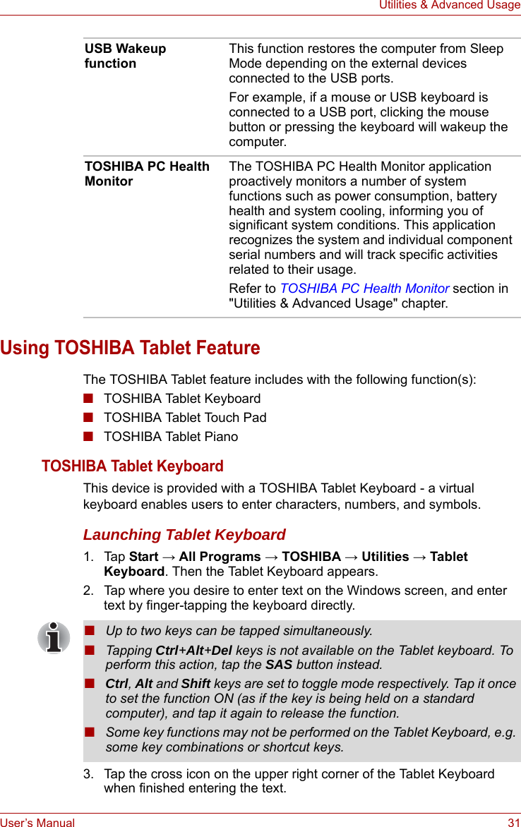 User’s Manual 31Utilities &amp; Advanced UsageUsing TOSHIBA Tablet FeatureThe TOSHIBA Tablet feature includes with the following function(s):■TOSHIBA Tablet Keyboard■TOSHIBA Tablet Touch Pad■TOSHIBA Tablet PianoTOSHIBA Tablet KeyboardThis device is provided with a TOSHIBA Tablet Keyboard - a virtual keyboard enables users to enter characters, numbers, and symbols.Launching Tablet Keyboard1. Tap Start → All Programs → TOSHIBA → Utilities → Tablet Keyboard. Then the Tablet Keyboard appears.2. Tap where you desire to enter text on the Windows screen, and enter text by finger-tapping the keyboard directly.3. Tap the cross icon on the upper right corner of the Tablet Keyboard when finished entering the text.USB Wakeup functionThis function restores the computer from Sleep Mode depending on the external devices connected to the USB ports.For example, if a mouse or USB keyboard is connected to a USB port, clicking the mouse button or pressing the keyboard will wakeup the computer.TOSHIBA PC Health MonitorThe TOSHIBA PC Health Monitor application proactively monitors a number of system functions such as power consumption, battery health and system cooling, informing you of significant system conditions. This application recognizes the system and individual component serial numbers and will track specific activities related to their usage.Refer to TOSHIBA PC Health Monitor section in &quot;Utilities &amp; Advanced Usage&quot; chapter.■Up to two keys can be tapped simultaneously.■Tapping Ctrl+Alt+Del keys is not available on the Tablet keyboard. To perform this action, tap the SAS button instead.■Ctrl, Alt and Shift keys are set to toggle mode respectively. Tap it once to set the function ON (as if the key is being held on a standard computer), and tap it again to release the function. ■Some key functions may not be performed on the Tablet Keyboard, e.g. some key combinations or shortcut keys.