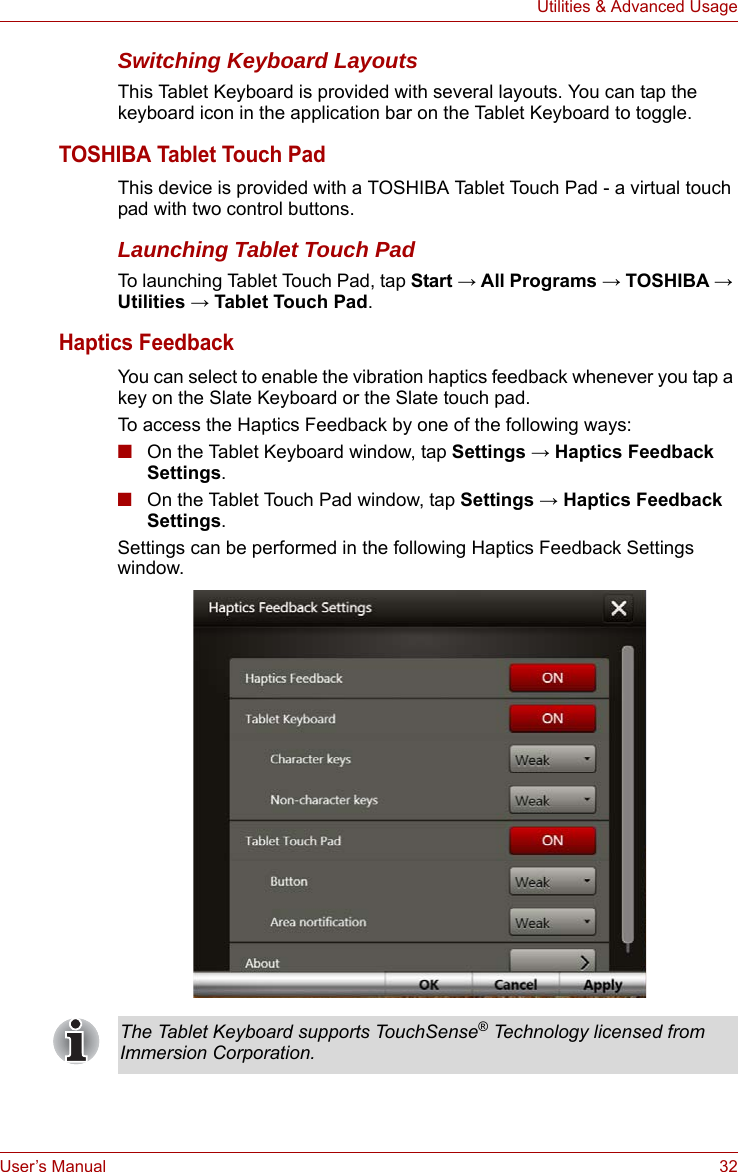 User’s Manual 32Utilities &amp; Advanced UsageSwitching Keyboard LayoutsThis Tablet Keyboard is provided with several layouts. You can tap the keyboard icon in the application bar on the Tablet Keyboard to toggle.TOSHIBA Tablet Touch PadThis device is provided with a TOSHIBA Tablet Touch Pad - a virtual touch pad with two control buttons.Launching Tablet Touch PadTo launching Tablet Touch Pad, tap Start → All Programs → TOSHIBA → Utilities → Tablet Touch Pad.Haptics FeedbackYou can select to enable the vibration haptics feedback whenever you tap a key on the Slate Keyboard or the Slate touch pad. To access the Haptics Feedback by one of the following ways:■On the Tablet Keyboard window, tap Settings → Haptics Feedback Settings.■On the Tablet Touch Pad window, tap Settings → Haptics Feedback Settings.Settings can be performed in the following Haptics Feedback Settings window.The Tablet Keyboard supports TouchSense® Technology licensed from Immersion Corporation.