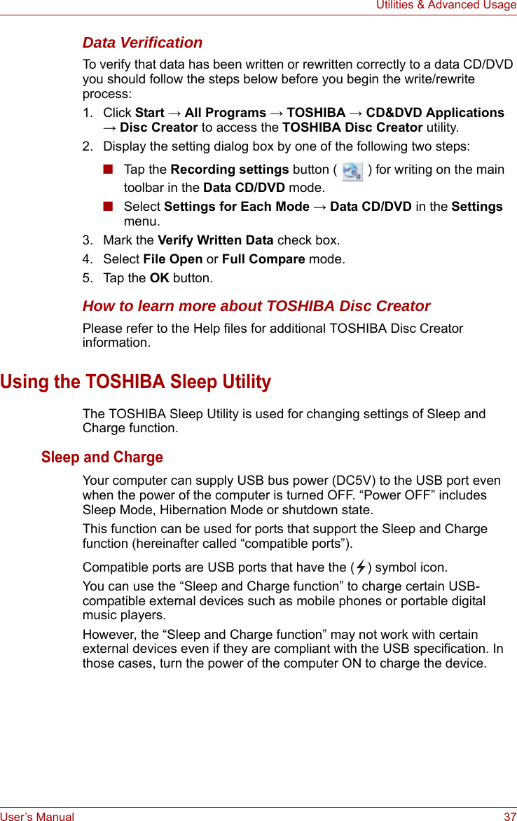 User’s Manual 37Utilities &amp; Advanced UsageData VerificationTo verify that data has been written or rewritten correctly to a data CD/DVD you should follow the steps below before you begin the write/rewrite process:1. Click Start → All Programs → TOSHIBA → CD&amp;DVD Applications → Disc Creator to access the TOSHIBA Disc Creator utility.2. Display the setting dialog box by one of the following two steps:■Tap t h e Recording settings button (   ) for writing on the main toolbar in the Data CD/DVD mode.■Select Settings for Each Mode → Data CD/DVD in the Settings menu. 3. Mark the Verify Written Data check box.4. Select File Open or Full Compare mode.5. Tap the OK button.How to learn more about TOSHIBA Disc CreatorPlease refer to the Help files for additional TOSHIBA Disc Creator information.Using the TOSHIBA Sleep UtilityThe TOSHIBA Sleep Utility is used for changing settings of Sleep and Charge function.Sleep and ChargeYour computer can supply USB bus power (DC5V) to the USB port even when the power of the computer is turned OFF. “Power OFF” includes Sleep Mode, Hibernation Mode or shutdown state.This function can be used for ports that support the Sleep and Charge function (hereinafter called “compatible ports”).Compatible ports are USB ports that have the ( ) symbol icon.You can use the “Sleep and Charge function” to charge certain USB-compatible external devices such as mobile phones or portable digital music players.However, the “Sleep and Charge function” may not work with certain external devices even if they are compliant with the USB specification. In those cases, turn the power of the computer ON to charge the device.