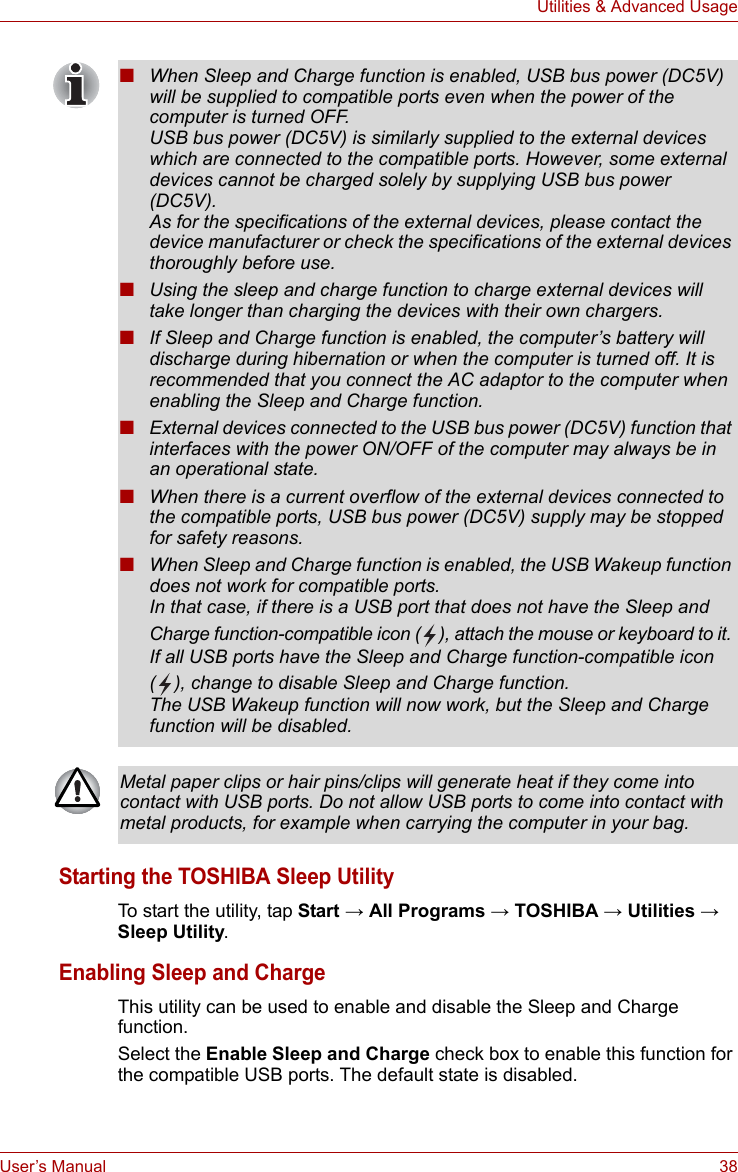 User’s Manual 38Utilities &amp; Advanced UsageStarting the TOSHIBA Sleep UtilityTo start the utility, tap Start → All Programs → TOSHIBA → Utilities → Sleep Utility.Enabling Sleep and ChargeThis utility can be used to enable and disable the Sleep and Charge function. Select the Enable Sleep and Charge check box to enable this function for the compatible USB ports. The default state is disabled.■When Sleep and Charge function is enabled, USB bus power (DC5V) will be supplied to compatible ports even when the power of the computer is turned OFF.USB bus power (DC5V) is similarly supplied to the external devices which are connected to the compatible ports. However, some external devices cannot be charged solely by supplying USB bus power (DC5V).As for the specifications of the external devices, please contact the device manufacturer or check the specifications of the external devices thoroughly before use.■Using the sleep and charge function to charge external devices will take longer than charging the devices with their own chargers.■If Sleep and Charge function is enabled, the computer’s battery will discharge during hibernation or when the computer is turned off. It is recommended that you connect the AC adaptor to the computer when enabling the Sleep and Charge function.■External devices connected to the USB bus power (DC5V) function that interfaces with the power ON/OFF of the computer may always be in an operational state.■When there is a current overflow of the external devices connected to the compatible ports, USB bus power (DC5V) supply may be stopped for safety reasons.■When Sleep and Charge function is enabled, the USB Wakeup function does not work for compatible ports. In that case, if there is a USB port that does not have the Sleep and Charge function-compatible icon ( ), attach the mouse or keyboard to it. If all USB ports have the Sleep and Charge function-compatible icon ( ), change to disable Sleep and Charge function. The USB Wakeup function will now work, but the Sleep and Charge function will be disabled.Metal paper clips or hair pins/clips will generate heat if they come into contact with USB ports. Do not allow USB ports to come into contact with metal products, for example when carrying the computer in your bag.