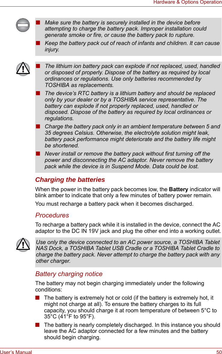 User’s Manual 50Hardware &amp; Options OperationCharging the batteriesWhen the power in the battery pack becomes low, the Battery indicator will blink amber to indicate that only a few minutes of battery power remain. You must recharge a battery pack when it becomes discharged.ProceduresTo recharge a battery pack while it is installed in the device, connect the AC adaptor to the DC IN 19V jack and plug the other end into a working outlet.Battery charging noticeThe battery may not begin charging immediately under the following conditions:■The battery is extremely hot or cold (if the battery is extremely hot, it might not charge at all). To ensure the battery charges to its full capacity, you should charge it at room temperature of between 5°C to 35°C (41°F to 95°F).■The battery is nearly completely discharged. In this instance you should leave the AC adaptor connected for a few minutes and the battery should begin charging.■Make sure the battery is securely installed in the device before attempting to charge the battery pack. Improper installation could generate smoke or fire, or cause the battery pack to rupture.■Keep the battery pack out of reach of infants and children. It can cause injury.■The lithium ion battery pack can explode if not replaced, used, handled or disposed of properly. Dispose of the battery as required by local ordinances or regulations. Use only batteries recommended by TOSHIBA as replacements.■The device’s RTC battery is a lithium battery and should be replaced only by your dealer or by a TOSHIBA service representative. The battery can explode if not properly replaced, used, handled or disposed. Dispose of the battery as required by local ordinances or regulations.■Charge the battery pack only in an ambient temperature between 5 and 35 degrees Celsius. Otherwise, the electrolyte solution might leak, battery pack performance might deteriorate and the battery life might be shortened.■Never install or remove the battery pack without first turning off the power and disconnecting the AC adaptor. Never remove the battery pack while the device is in Suspend Mode. Data could be lost.Use only the device connected to an AC power source, a TOSHIBA Tablet NAS Dock, a TOSHIBA Tablet USB Cradle or a TOSHIBA Tablet Cradle to charge the battery pack. Never attempt to charge the battery pack with any other charger.