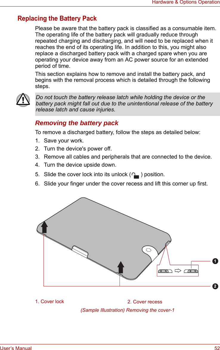 User’s Manual 52Hardware &amp; Options OperationReplacing the Battery PackPlease be aware that the battery pack is classified as a consumable item. The operating life of the battery pack will gradually reduce through repeated charging and discharging, and will need to be replaced when it reaches the end of its operating life. In addition to this, you might also replace a discharged battery pack with a charged spare when you are operating your device away from an AC power source for an extended period of time.This section explains how to remove and install the battery pack, and begins with the removal process which is detailed through the following steps.Removing the battery packTo remove a discharged battery, follow the steps as detailed below:1. Save your work.2. Turn the device&apos;s power off.3. Remove all cables and peripherals that are connected to the device.4. Turn the device upside down.5. Slide the cover lock into its unlock ( ) position. 6. Slide your finger under the cover recess and lift this corner up first.(Sample Illustration) Removing the cover-1Do not touch the battery release latch while holding the device or the battery pack might fall out due to the unintentional release of the battery release latch and cause injuries.1. Cover lock 2. Cover recess12