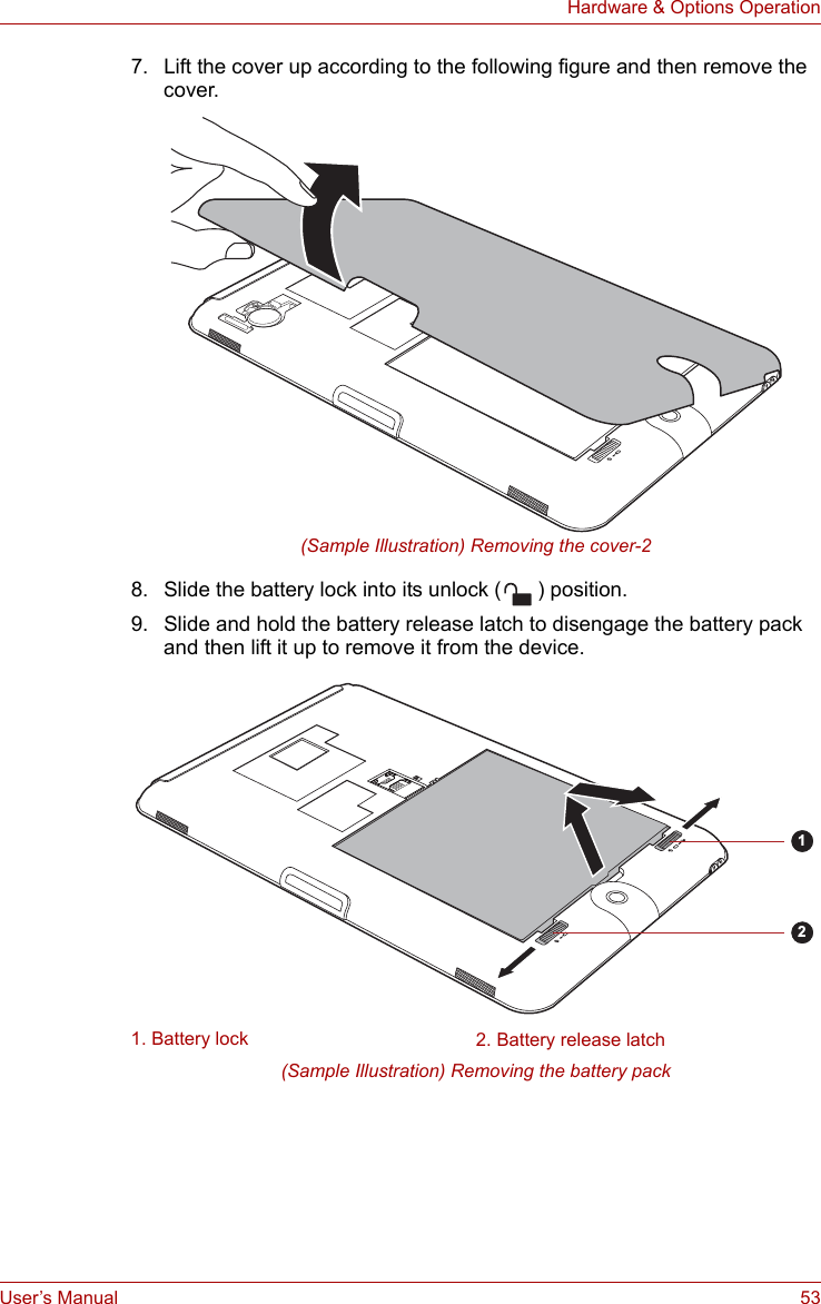 User’s Manual 53Hardware &amp; Options Operation7. Lift the cover up according to the following figure and then remove the cover.(Sample Illustration) Removing the cover-28. Slide the battery lock into its unlock ( ) position.9. Slide and hold the battery release latch to disengage the battery pack and then lift it up to remove it from the device.(Sample Illustration) Removing the battery pack1. Battery lock 2. Battery release latch12