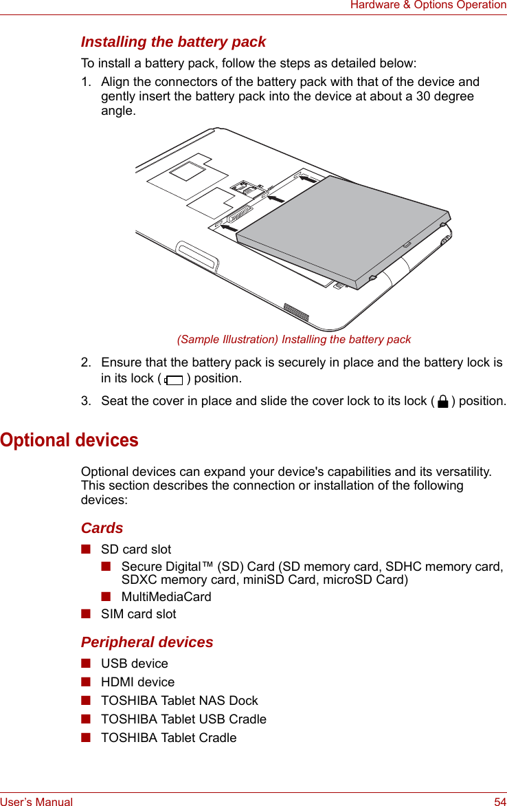 User’s Manual 54Hardware &amp; Options OperationInstalling the battery packTo install a battery pack, follow the steps as detailed below:1. Align the connectors of the battery pack with that of the device and gently insert the battery pack into the device at about a 30 degree angle.(Sample Illustration) Installing the battery pack2. Ensure that the battery pack is securely in place and the battery lock is in its lock ( ) position.3. Seat the cover in place and slide the cover lock to its lock ( ) position.Optional devicesOptional devices can expand your device&apos;s capabilities and its versatility. This section describes the connection or installation of the following devices: Cards■SD card slot■Secure Digital™ (SD) Card (SD memory card, SDHC memory card, SDXC memory card, miniSD Card, microSD Card)■MultiMediaCard■SIM card slotPeripheral devices■USB device■HDMI device■TOSHIBA Tablet NAS Dock■TOSHIBA Tablet USB Cradle■TOSHIBA Tablet Cradle