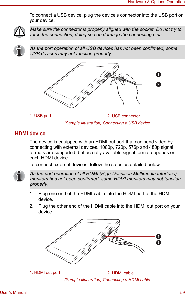 User’s Manual 59Hardware &amp; Options OperationTo connect a USB device, plug the device’s connector into the USB port on your device. (Sample Illustration) Connecting a USB deviceHDMI deviceThe device is equipped with an HDMI out port that can send video by connecting with external devices. 1080p, 720p, 576p and 480p signal formats are supported, but actually available signal format depends on each HDMI device. To connect external devices, follow the steps as detailed below:1. Plug one end of the HDMI cable into the HDMI port of the HDMI device.2. Plug the other end of the HDMI cable into the HDMI out port on your device.(Sample Illustration) Connecting a HDMI cableMake sure the connector is properly aligned with the socket. Do not try to force the connection, doing so can damage the connecting pins.As the port operation of all USB devices has not been confirmed, some USB devices may not function properly.1. USB port 2. USB connector12As the port operation of all HDMI (High-Definition Multimedia Interface) monitors has not been confirmed, some HDMI monitors may not function properly.1. HDMI out port 2. HDMI cable12