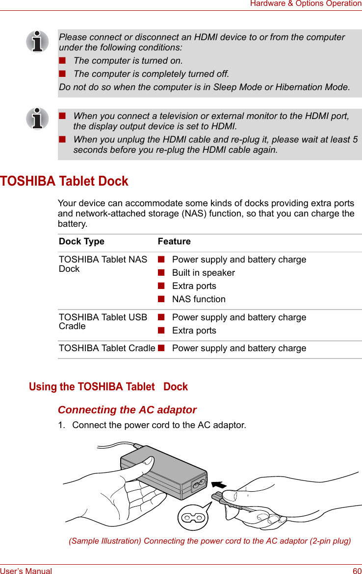 User’s Manual 60Hardware &amp; Options OperationTOSHIBA Tablet DockYour device can accommodate some kinds of docks providing extra ports and network-attached storage (NAS) function, so that you can charge the battery. Using the TOSHIBA Tablet   DockConnecting the AC adaptor1. Connect the power cord to the AC adaptor.(Sample Illustration) Connecting the power cord to the AC adaptor (2-pin plug)Please connect or disconnect an HDMI device to or from the computer under the following conditions:■The computer is turned on.■The computer is completely turned off.Do not do so when the computer is in Sleep Mode or Hibernation Mode.■When you connect a television or external monitor to the HDMI port, the display output device is set to HDMI.■When you unplug the HDMI cable and re-plug it, please wait at least 5 seconds before you re-plug the HDMI cable again.Dock Type FeatureTOSHIBA Tablet NAS Dock■Power supply and battery charge■Built in speaker■Extra ports■NAS functionTOSHIBA Tablet USB Cradle■Power supply and battery charge■Extra portsTOSHIBA Tablet Cradle ■Power supply and battery charge