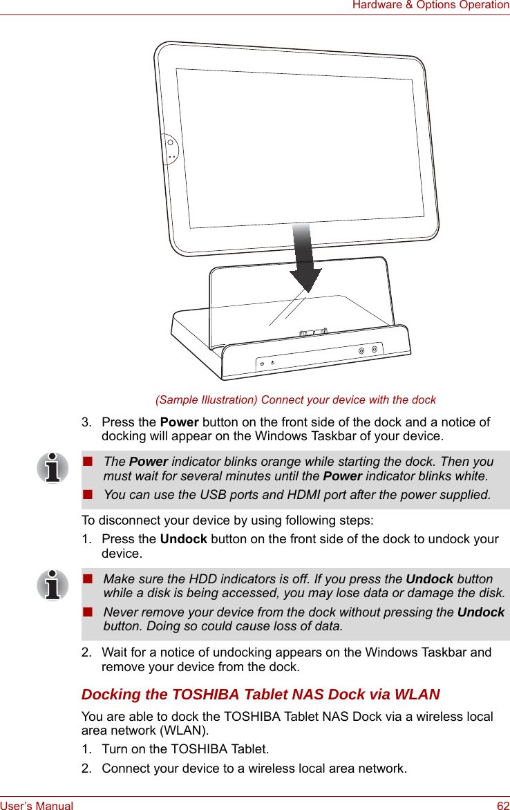 User’s Manual 62Hardware &amp; Options Operation(Sample Illustration) Connect your device with the dock3. Press the Power button on the front side of the dock and a notice of docking will appear on the Windows Taskbar of your device.To disconnect your device by using following steps:1. Press the Undock button on the front side of the dock to undock your device.2. Wait for a notice of undocking appears on the Windows Taskbar and remove your device from the dock.Docking the TOSHIBA Tablet NAS Dock via WLANYou are able to dock the TOSHIBA Tablet NAS Dock via a wireless local area network (WLAN).1. Turn on the TOSHIBA Tablet.2. Connect your device to a wireless local area network.■The Power indicator blinks orange while starting the dock. Then you must wait for several minutes until the Power indicator blinks white.■You can use the USB ports and HDMI port after the power supplied. ■Make sure the HDD indicators is off. If you press the Undock button while a disk is being accessed, you may lose data or damage the disk.■Never remove your device from the dock without pressing the Undock button. Doing so could cause loss of data.