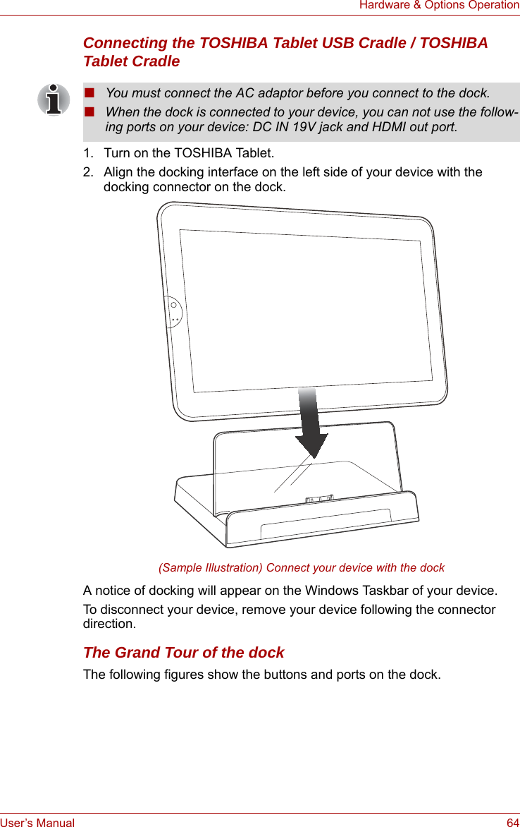 User’s Manual 64Hardware &amp; Options OperationConnecting the TOSHIBA Tablet USB Cradle / TOSHIBA Tablet Cradle1. Turn on the TOSHIBA Tablet.2. Align the docking interface on the left side of your device with the docking connector on the dock.(Sample Illustration) Connect your device with the dockA notice of docking will appear on the Windows Taskbar of your device.To disconnect your device, remove your device following the connector direction.The Grand Tour of the dockThe following figures show the buttons and ports on the dock.■You must connect the AC adaptor before you connect to the dock.■When the dock is connected to your device, you can not use the follow-ing ports on your device: DC IN 19V jack and HDMI out port.