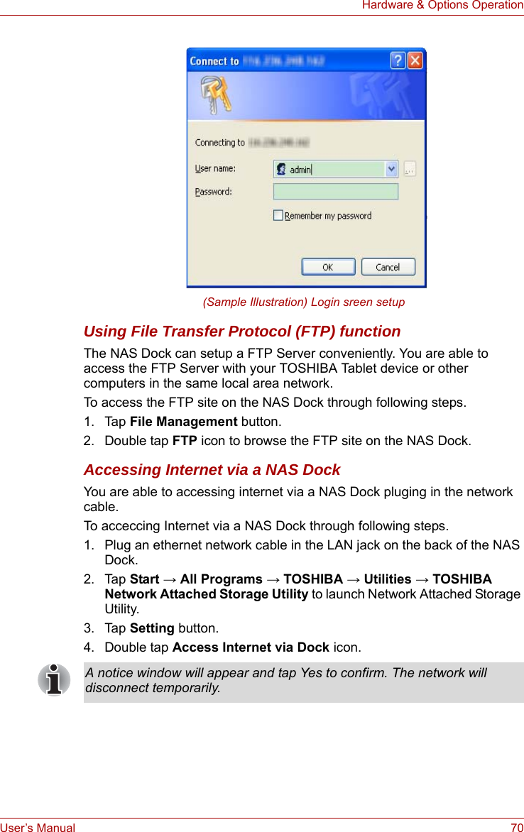 User’s Manual 70Hardware &amp; Options Operation(Sample Illustration) Login sreen setupUsing File Transfer Protocol (FTP) functionThe NAS Dock can setup a FTP Server conveniently. You are able to access the FTP Server with your TOSHIBA Tablet device or other computers in the same local area network.To access the FTP site on the NAS Dock through following steps.1. Tap File Management button.2. Double tap FTP icon to browse the FTP site on the NAS Dock.Accessing Internet via a NAS DockYou are able to accessing internet via a NAS Dock pluging in the network cable.To acceccing Internet via a NAS Dock through following steps.1. Plug an ethernet network cable in the LAN jack on the back of the NAS Dock.2. Tap Start → All Programs → TOSHIBA → Utilities → TOSHIBA Network Attached Storage Utility to launch Network Attached Storage Utility.3. Tap Setting button.4. Double tap Access Internet via Dock icon.A notice window will appear and tap Yes to confirm. The network will disconnect temporarily.