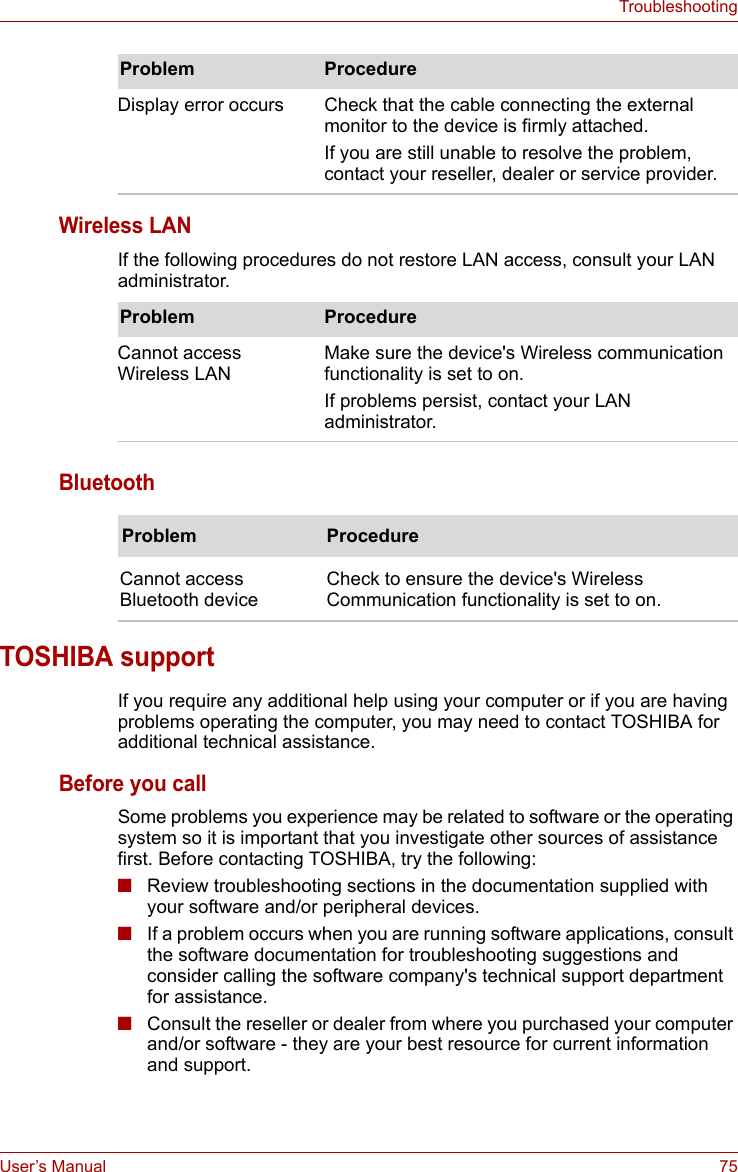 User’s Manual 75TroubleshootingWireless LANIf the following procedures do not restore LAN access, consult your LAN administrator. BluetoothTOSHIBA supportIf you require any additional help using your computer or if you are having problems operating the computer, you may need to contact TOSHIBA for additional technical assistance.Before you callSome problems you experience may be related to software or the operating system so it is important that you investigate other sources of assistance first. Before contacting TOSHIBA, try the following:■Review troubleshooting sections in the documentation supplied with your software and/or peripheral devices.■If a problem occurs when you are running software applications, consult the software documentation for troubleshooting suggestions and consider calling the software company&apos;s technical support department for assistance.■Consult the reseller or dealer from where you purchased your computer and/or software - they are your best resource for current information and support.Display error occurs Check that the cable connecting the external monitor to the device is firmly attached.If you are still unable to resolve the problem, contact your reseller, dealer or service provider.Problem ProcedureProblem ProcedureCannot access Wireless LANMake sure the device&apos;s Wireless communication functionality is set to on.If problems persist, contact your LAN administrator.Problem ProcedureCannot access Bluetooth deviceCheck to ensure the device&apos;s Wireless Communication functionality is set to on.