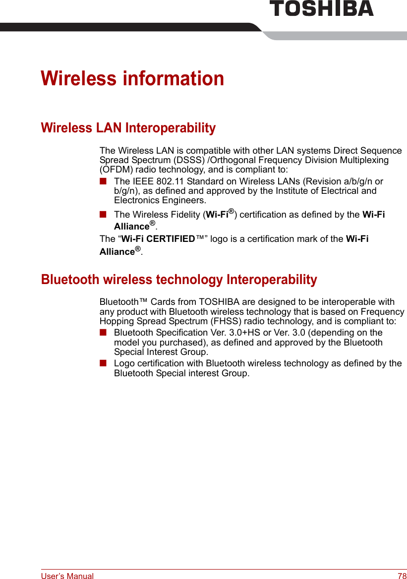 User’s Manual 78Wireless informationWireless LAN InteroperabilityThe Wireless LAN is compatible with other LAN systems Direct Sequence Spread Spectrum (DSSS) /Orthogonal Frequency Division Multiplexing (OFDM) radio technology, and is compliant to:■The IEEE 802.11 Standard on Wireless LANs (Revision a/b/g/n or b/g/n), as defined and approved by the Institute of Electrical and Electronics Engineers.■The Wireless Fidelity (Wi-Fi®) certification as defined by the Wi-Fi Alliance®.The “Wi-Fi CERTIFIED™” logo is a certification mark of the Wi-Fi Alliance®.Bluetooth wireless technology InteroperabilityBluetooth™ Cards from TOSHIBA are designed to be interoperable with any product with Bluetooth wireless technology that is based on Frequency Hopping Spread Spectrum (FHSS) radio technology, and is compliant to:■Bluetooth Specification Ver. 3.0+HS or Ver. 3.0 (depending on the model you purchased), as defined and approved by the Bluetooth Special Interest Group.■Logo certification with Bluetooth wireless technology as defined by the Bluetooth Special interest Group.