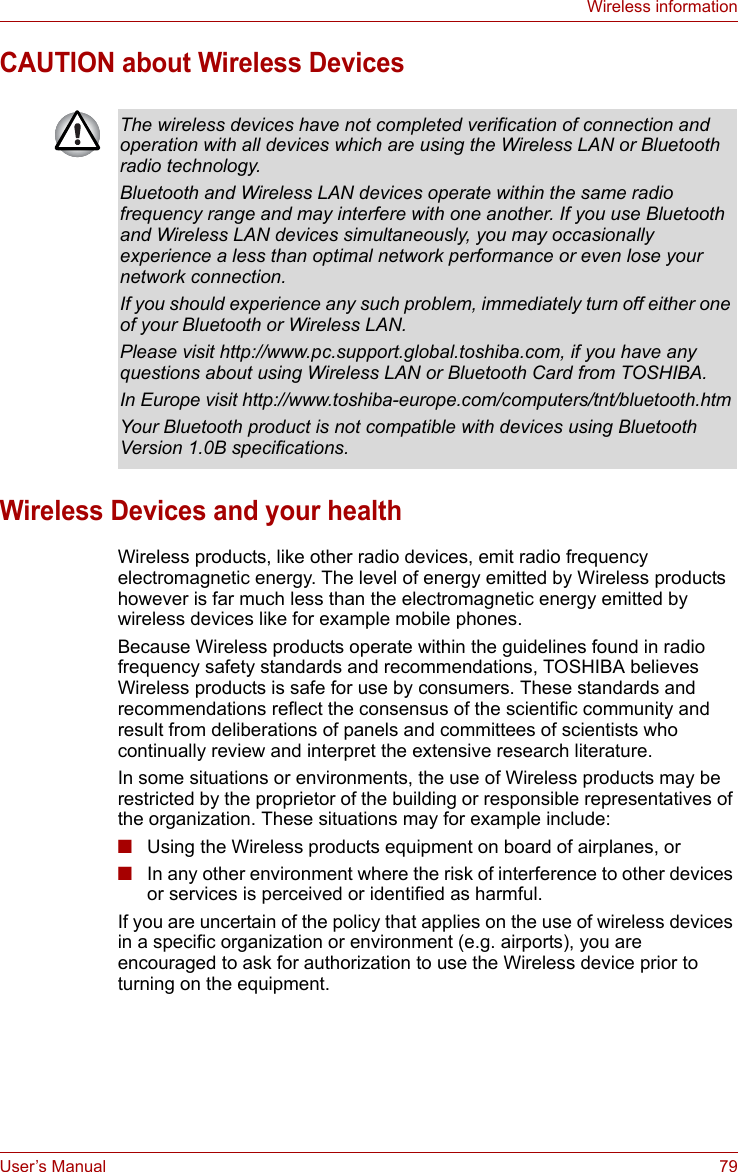 User’s Manual 79Wireless informationCAUTION about Wireless DevicesWireless Devices and your healthWireless products, like other radio devices, emit radio frequency electromagnetic energy. The level of energy emitted by Wireless products however is far much less than the electromagnetic energy emitted by wireless devices like for example mobile phones.Because Wireless products operate within the guidelines found in radio frequency safety standards and recommendations, TOSHIBA believes Wireless products is safe for use by consumers. These standards and recommendations reflect the consensus of the scientific community and result from deliberations of panels and committees of scientists who continually review and interpret the extensive research literature.In some situations or environments, the use of Wireless products may be restricted by the proprietor of the building or responsible representatives of the organization. These situations may for example include:■Using the Wireless products equipment on board of airplanes, or■In any other environment where the risk of interference to other devices or services is perceived or identified as harmful.If you are uncertain of the policy that applies on the use of wireless devices in a specific organization or environment (e.g. airports), you are encouraged to ask for authorization to use the Wireless device prior to turning on the equipment.The wireless devices have not completed verification of connection and operation with all devices which are using the Wireless LAN or Bluetooth radio technology.Bluetooth and Wireless LAN devices operate within the same radio frequency range and may interfere with one another. If you use Bluetooth and Wireless LAN devices simultaneously, you may occasionally experience a less than optimal network performance or even lose your network connection.If you should experience any such problem, immediately turn off either one of your Bluetooth or Wireless LAN.Please visit http://www.pc.support.global.toshiba.com, if you have any questions about using Wireless LAN or Bluetooth Card from TOSHIBA.In Europe visit http://www.toshiba-europe.com/computers/tnt/bluetooth.htmYour Bluetooth product is not compatible with devices using Bluetooth Version 1.0B specifications.