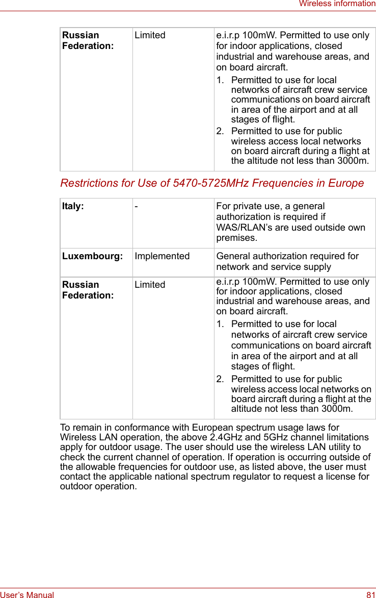 User’s Manual 81Wireless informationRestrictions for Use of 5470-5725MHz Frequencies in EuropeTo remain in conformance with European spectrum usage laws for Wireless LAN operation, the above 2.4GHz and 5GHz channel limitations apply for outdoor usage. The user should use the wireless LAN utility to check the current channel of operation. If operation is occurring outside of the allowable frequencies for outdoor use, as listed above, the user must contact the applicable national spectrum regulator to request a license for outdoor operation.Russian Federation:Limited e.i.r.p 100mW. Permitted to use only for indoor applications, closed industrial and warehouse areas, and on board aircraft.1. Permitted to use for local networks of aircraft crew service communications on board aircraft in area of the airport and at all stages of flight.2. Permitted to use for public wireless access local networks on board aircraft during a flight at the altitude not less than 3000m.Italy: - For private use, a general authorization is required if WAS/RLAN’s are used outside own premises.Luxembourg: Implemented General authorization required for network and service supplyRussian Federation:Limited e.i.r.p 100mW. Permitted to use only for indoor applications, closed industrial and warehouse areas, and on board aircraft.1. Permitted to use for local networks of aircraft crew service communications on board aircraft in area of the airport and at all stages of flight.2. Permitted to use for public wireless access local networks on board aircraft during a flight at the altitude not less than 3000m.