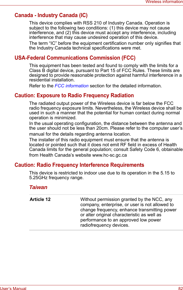 User’s Manual 82Wireless informationCanada - Industry Canada (IC)This device complies with RSS 210 of Industry Canada. Operation is subject to the following two conditions: (1) this device may not cause interference, and (2) this device must accept any interference, including interference that may cause undesired operation of this device.The term “IC” before the equipment certification number only signifies that the Industry Canada technical specifications were met.USA-Federal Communications Commission (FCC)This equipment has been tested and found to comply with the limits for a Class B digital device, pursuant to Part 15 of FCC Rules. These limits are designed to provide reasonable protection against harmful interference in a residential installation.Refer to the FCC information section for the detailed information. Caution: Exposure to Radio Frequency RadiationThe radiated output power of the Wireless device is far below the FCC radio frequency exposure limits. Nevertheless, the Wireless device shall be used in such a manner that the potential for human contact during normal operation is minimized.In the usual operating configuration, the distance between the antenna and the user should not be less than 20cm. Please refer to the computer user’smanual for the details regarding antenna location.The installer of this radio equipment must ensure that the antenna is located or pointed such that it does not emit RF field in excess of Health Canada limits for the general population; consult Safety Code 6, obtainablefrom Health Canada’s website www.hc-sc.gc.caCaution: Radio Frequency Interference RequirementsThis device is restricted to indoor use due to its operation in the 5.15 to 5.25GHz frequency range.TaiwanArticle 12 Without permission granted by the NCC, any company, enterprise, or user is not allowed to change frequency, enhance transmitting power or alter original characteristic as well as performance to an approved low power radiofrequency devices.