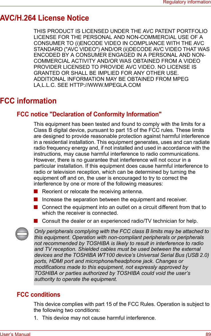 User’s Manual 89Regulatory informationAVC/H.264 License NoticeTHIS PRODUCT IS LICENSED UNDER THE AVC PATENT PORTFOLIO LICENSE FOR THE PERSONAL AND NON-COMMERCIAL USE OF A CONSUMER TO (i)ENCODE VIDEO IN COMPLIANCE WITH THE AVC STANDARD (&quot;AVC VIDEO&quot;) AND/OR (ii)DECODE AVC VIDEO THAT WAS ENCODED BY A CONSUMER ENGAGED IN A PERSONAL AND NON-COMMERCIAL ACTIVITY AND/OR WAS OBTAINED FROM A VIDEO PROVIDER LICENSED TO PROVIDE AVC VIDEO. NO LICENSE IS GRANTED OR SHALL BE IMPLIED FOR ANY OTHER USE. ADDITIONAL INFORMATION MAY BE OBTAINED FROM MPEG LA,L.L.C. SEE HTTP://WWW.MPEGLA.COMFCC informationFCC notice &quot;Declaration of Conformity Information&quot;This equipment has been tested and found to comply with the limits for a Class B digital device, pursuant to part 15 of the FCC rules. These limits are designed to provide reasonable protection against harmful interference in a residential installation. This equipment generates, uses and can radiate radio frequency energy and, if not installed and used in accordance with the instructions, may cause harmful interference to radio communications. However, there is no guarantee that interference will not occur in a particular installation. If this equipment does cause harmful interference to radio or television reception, which can be determined by turning the equipment off and on, the user is encouraged to try to correct the interference by one or more of the following measures:■Reorient or relocate the receiving antenna.■Increase the separation between the equipment and receiver.■Connect the equipment into an outlet on a circuit different from that to which the receiver is connected.■Consult the dealer or an experienced radio/TV technician for help.FCC conditionsThis device complies with part 15 of the FCC Rules. Operation is subject to the following two conditions:1. This device may not cause harmful interference.Only peripherals complying with the FCC class B limits may be attached to this equipment. Operation with non-compliant peripherals or peripherals not recommended by TOSHIBA is likely to result in interference to radio and TV reception. Shielded cables must be used between the external devices and the TOSHIBA WT100 device’s Universal Serial Bus (USB 2.0) ports, HDMI port and microphone/headphone jack. Changes or modifications made to this equipment, not expressly approved by TOSHIBA or parties authorized by TOSHIBA could void the user’s authority to operate the equipment.