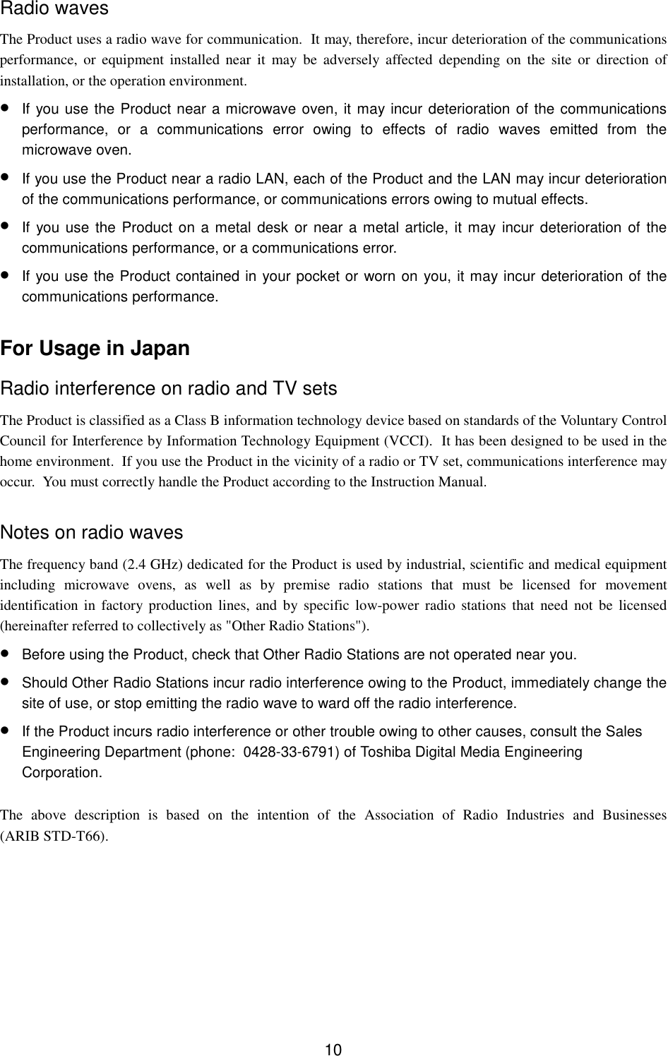 10Radio wavesThe Product uses a radio wave for communication.  It may, therefore, incur deterioration of the communicationsperformance, or equipment installed near it may be adversely affected depending on the site or direction ofinstallation, or the operation environment.• If you use the Product near a microwave oven, it may incur deterioration of the communicationsperformance, or a communications error owing to effects of radio waves emitted from themicrowave oven.• If you use the Product near a radio LAN, each of the Product and the LAN may incur deteriorationof the communications performance, or communications errors owing to mutual effects.• If you use the Product on a metal desk or near a metal article, it may incur deterioration of thecommunications performance, or a communications error.• If you use the Product contained in your pocket or worn on you, it may incur deterioration of thecommunications performance.For Usage in JapanRadio interference on radio and TV setsThe Product is classified as a Class B information technology device based on standards of the Voluntary ControlCouncil for Interference by Information Technology Equipment (VCCI).  It has been designed to be used in thehome environment.  If you use the Product in the vicinity of a radio or TV set, communications interference mayoccur.  You must correctly handle the Product according to the Instruction Manual.Notes on radio wavesThe frequency band (2.4 GHz) dedicated for the Product is used by industrial, scientific and medical equipmentincluding microwave ovens, as well as by premise radio stations that must be licensed for movementidentification in factory production lines, and by specific low-power radio stations that need not be licensed(hereinafter referred to collectively as &quot;Other Radio Stations&quot;).• Before using the Product, check that Other Radio Stations are not operated near you.• Should Other Radio Stations incur radio interference owing to the Product, immediately change thesite of use, or stop emitting the radio wave to ward off the radio interference.• If the Product incurs radio interference or other trouble owing to other causes, consult the SalesEngineering Department (phone:  0428-33-6791) of Toshiba Digital Media EngineeringCorporation.The above description is based on the intention of the Association of Radio Industries and Businesses(ARIB STD-T66).