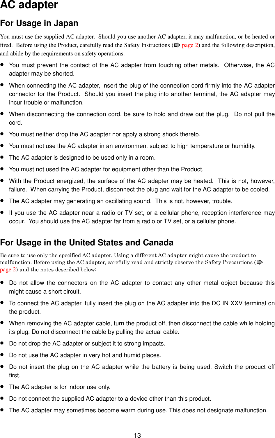 13AC adapterFor Usage in JapanYou must use the supplied AC adapter.  Should you use another AC adapter, it may malfunction, or be heated orfired.  Before using the Product, carefully read the Safety Instructions (  page 2) and the following description,and abide by the requirements on safety operations.• You must prevent the contact of the AC adapter from touching other metals.  Otherwise, the ACadapter may be shorted.• When connecting the AC adapter, insert the plug of the connection cord firmly into the AC adapterconnector for the Product.  Should you insert the plug into another terminal, the AC adapter mayincur trouble or malfunction.• When disconnecting the connection cord, be sure to hold and draw out the plug.  Do not pull thecord.• You must neither drop the AC adapter nor apply a strong shock thereto.• You must not use the AC adapter in an environment subject to high temperature or humidity.• The AC adapter is designed to be used only in a room.• You must not used the AC adapter for equipment other than the Product.• With the Product energized, the surface of the AC adapter may be heated.  This is not, however,failure.  When carrying the Product, disconnect the plug and wait for the AC adapter to be cooled.• The AC adapter may generating an oscillating sound.  This is not, however, trouble.• If you use the AC adapter near a radio or TV set, or a cellular phone, reception interference mayoccur.  You should use the AC adapter far from a radio or TV set, or a cellular phone.For Usage in the United States and CanadaBe sure to use only the specified AC adapter. Using a different AC adapter might cause the product tomalfunction. Before using the AC adapter, carefully read and strictly observe the Safety Precautions (page 2) and the notes described below:• Do not allow the connectors on the AC adapter to contact any other metal object because thismight cause a short circuit.• To connect the AC adapter, fully insert the plug on the AC adapter into the DC IN XXV terminal onthe product.• When removing the AC adapter cable, turn the product off, then disconnect the cable while holdingits plug. Do not disconnect the cable by pulling the actual cable.• Do not drop the AC adapter or subject it to strong impacts.• Do not use the AC adapter in very hot and humid places.• Do not insert the plug on the AC adapter while the battery is being used. Switch the product offfirst.• The AC adapter is for indoor use only.• Do not connect the supplied AC adapter to a device other than this product.• The AC adapter may sometimes become warm during use. This does not designate malfunction.