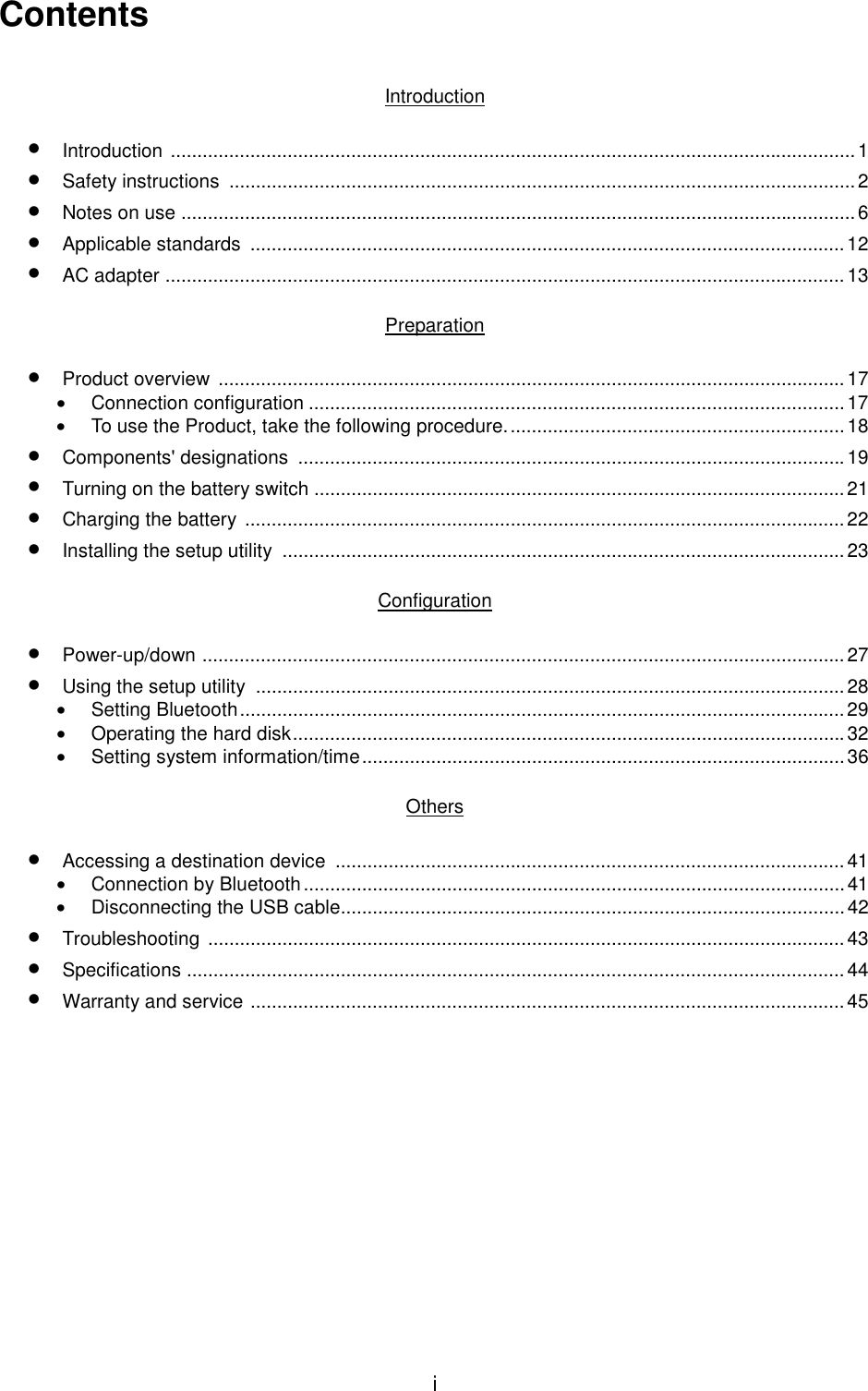 iContentsIntroduction• Introduction .................................................................................................................................1• Safety instructions  ......................................................................................................................2• Notes on use ...............................................................................................................................6• Applicable standards  ................................................................................................................12• AC adapter ................................................................................................................................13Preparation• Product overview  ......................................................................................................................17• Connection configuration .....................................................................................................17•  To use the Product, take the following procedure................................................................18• Components&apos; designations  .......................................................................................................19• Turning on the battery switch ....................................................................................................21• Charging the battery .................................................................................................................22• Installing the setup utility  ..........................................................................................................23Configuration• Power-up/down .........................................................................................................................27• Using the setup utility  ...............................................................................................................28• Setting Bluetooth..................................................................................................................29•  Operating the hard disk........................................................................................................32•  Setting system information/time...........................................................................................36Others• Accessing a destination device  ................................................................................................41• Connection by Bluetooth...................................................................................................... 41•  Disconnecting the USB cable...............................................................................................42• Troubleshooting ........................................................................................................................43• Specifications ............................................................................................................................44• Warranty and service ................................................................................................................45