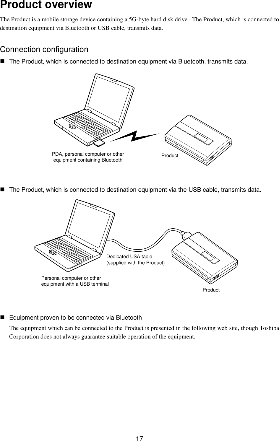 17Product overviewThe Product is a mobile storage device containing a 5G-byte hard disk drive.  The Product, which is connected todestination equipment via Bluetooth or USB cable, transmits data.Connection configuration The Product, which is connected to destination equipment via Bluetooth, transmits data. The Product, which is connected to destination equipment via the USB cable, transmits data. Equipment proven to be connected via BluetoothThe equipment which can be connected to the Product is presented in the following web site, though ToshibaCorporation does not always guarantee suitable operation of the equipment.PDA, personal computer or otherequipment containing Bluetooth ProductPersonal computer or otherequipment with a USB terminalDedicated USA table(supplied with the Product)Product