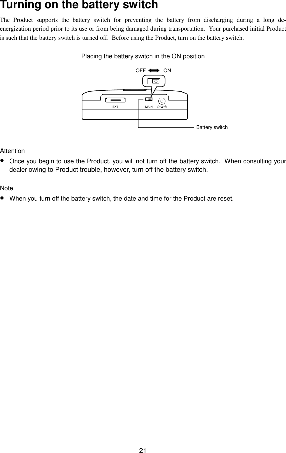 21Turning on the battery switchThe Product supports the battery switch for preventing the battery from discharging during a long de-energization period prior to its use or from being damaged during transportation.  Your purchased initial Productis such that the battery switch is turned off.  Before using the Product, turn on the battery switch.Placing the battery switch in the ON positionAttention• Once you begin to use the Product, you will not turn off the battery switch.  When consulting yourdealer owing to Product trouble, however, turn off the battery switch.Note• When you turn off the battery switch, the date and time for the Product are reset.OFF ONBattery switch