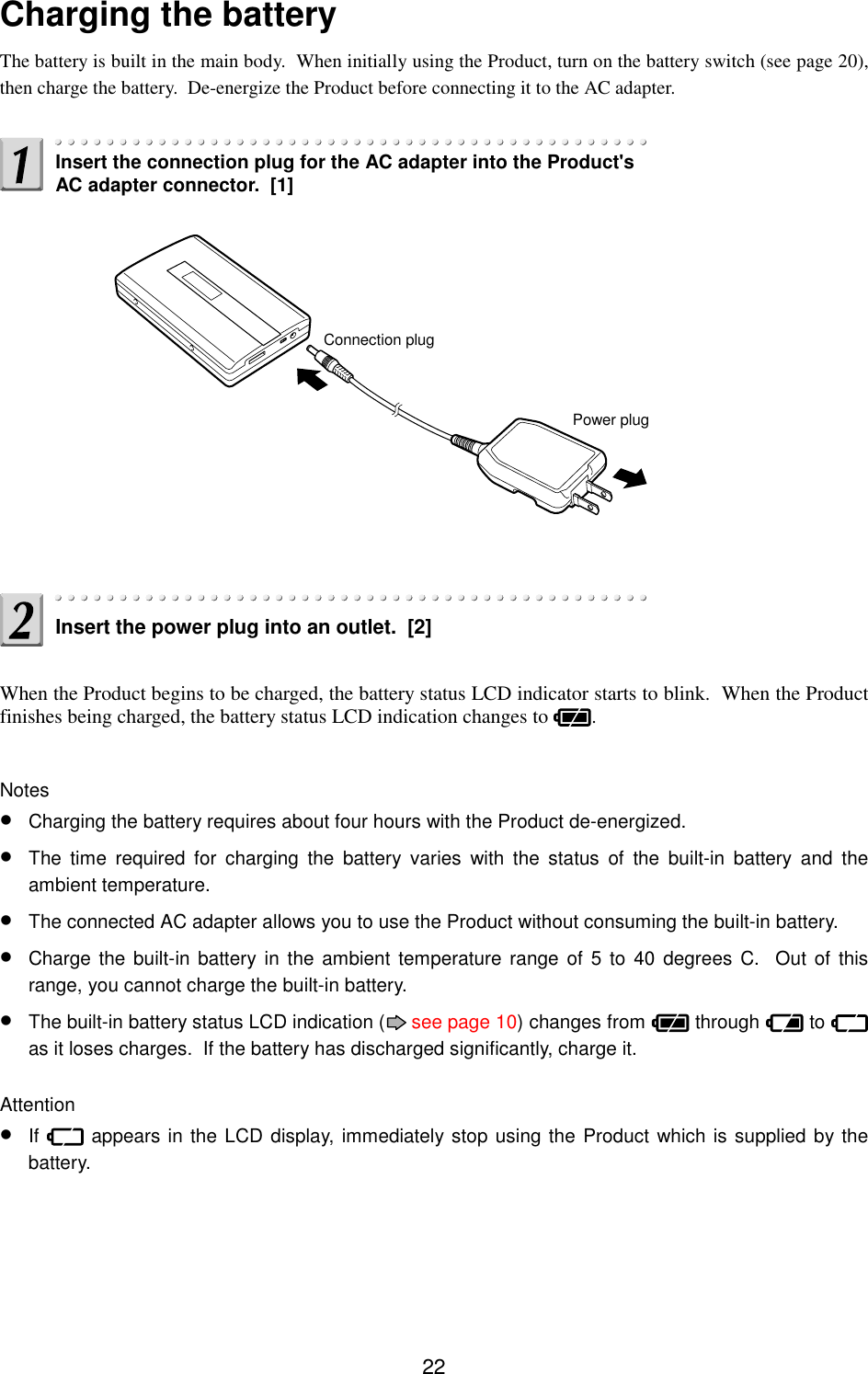 22Charging the batteryThe battery is built in the main body.  When initially using the Product, turn on the battery switch (see page 20),then charge the battery.  De-energize the Product before connecting it to the AC adapter.When the Product begins to be charged, the battery status LCD indicator starts to blink.  When the Productfinishes being charged, the battery status LCD indication changes to  .Notes• Charging the battery requires about four hours with the Product de-energized.• The time required for charging the battery varies with the status of the built-in battery and theambient temperature.• The connected AC adapter allows you to use the Product without consuming the built-in battery.• Charge the built-in battery in the ambient temperature range of 5 to 40 degrees C.  Out of thisrange, you cannot charge the built-in battery.• The built-in battery status LCD indication (  see page 10) changes from   through   to as it loses charges.  If the battery has discharged significantly, charge it.Attention• If   appears in the LCD display, immediately stop using the Product which is supplied by thebattery.Insert the connection plug for the AC adapter into the Product&apos;sAC adapter connector.  [1]Connection plugPower plugInsert the power plug into an outlet.  [2]