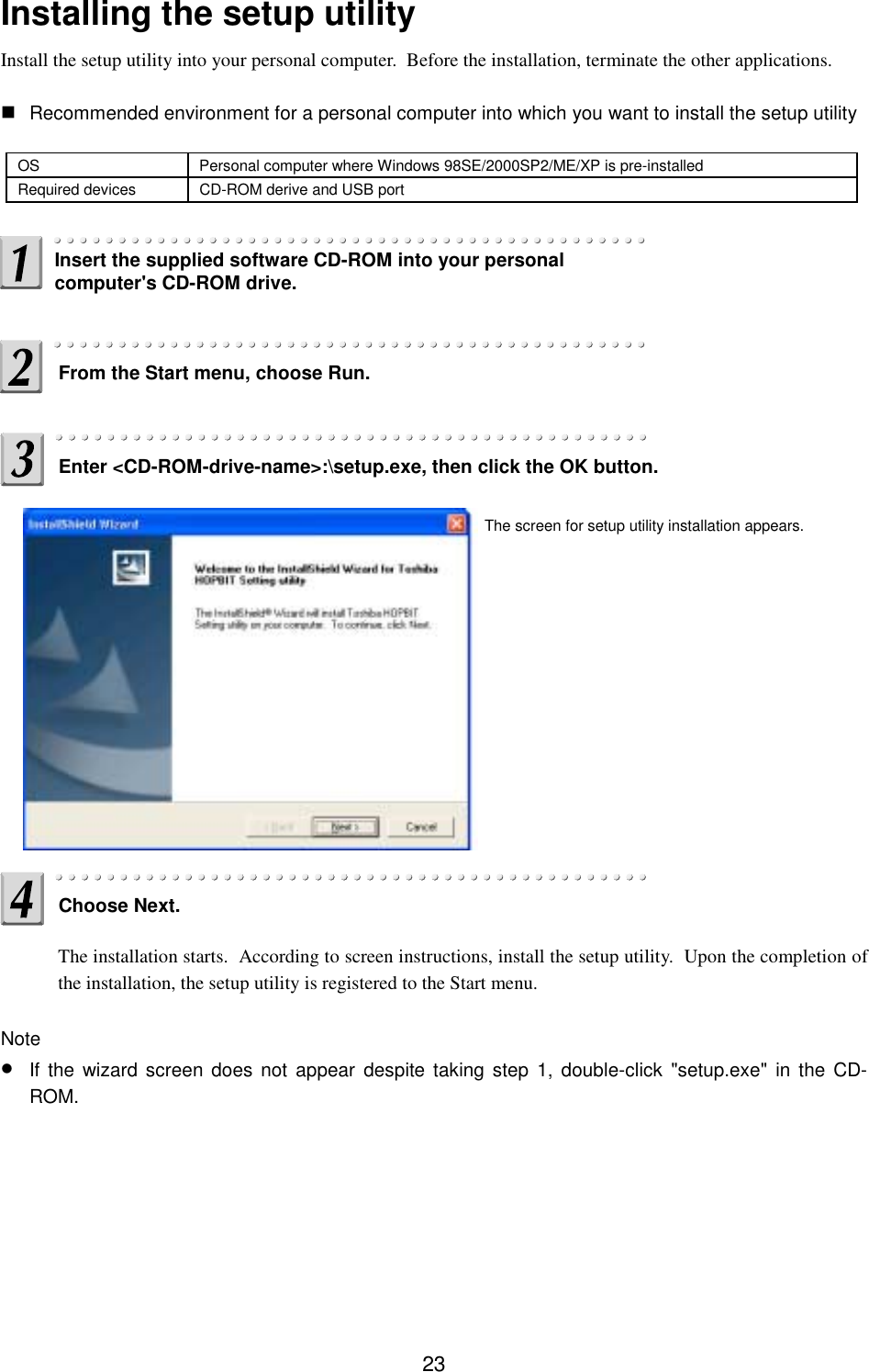 23Installing the setup utilityInstall the setup utility into your personal computer.  Before the installation, terminate the other applications. Recommended environment for a personal computer into which you want to install the setup utilityOS Personal computer where Windows 98SE/2000SP2/ME/XP is pre-installedRequired devices CD-ROM derive and USB portThe installation starts.  According to screen instructions, install the setup utility.  Upon the completion ofthe installation, the setup utility is registered to the Start menu.Note• If the wizard screen does not appear despite taking step 1, double-click &quot;setup.exe&quot; in the CD-ROM.Insert the supplied software CD-ROM into your personalcomputer&apos;s CD-ROM drive.From the Start menu, choose Run.Enter &lt;CD-ROM-drive-name&gt;:\setup.exe, then click the OK button.Choose Next.The screen for setup utility installation appears.