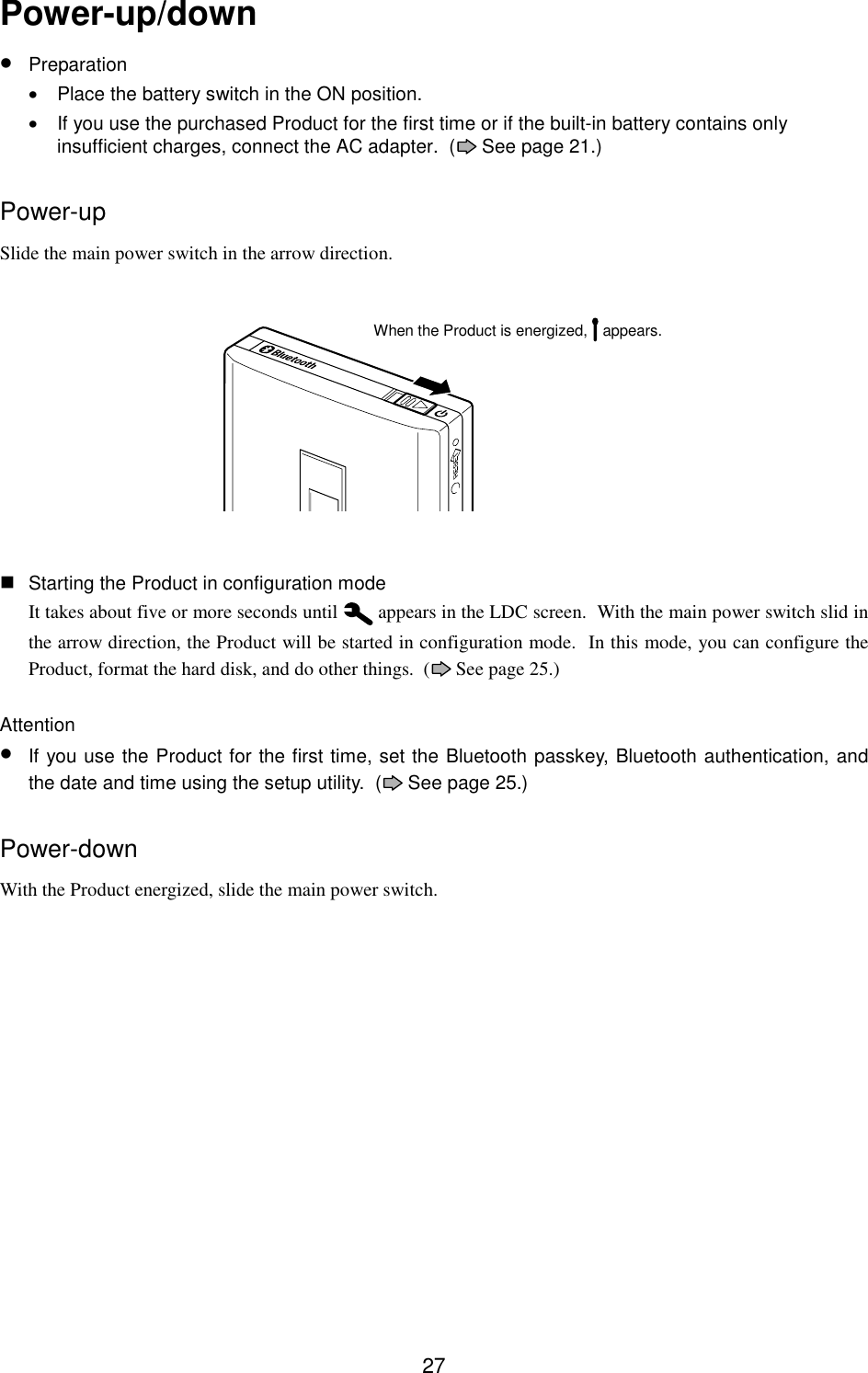 27Power-up/down• Preparation•  Place the battery switch in the ON position.•  If you use the purchased Product for the first time or if the built-in battery contains onlyinsufficient charges, connect the AC adapter.  (  See page 21.)Power-upSlide the main power switch in the arrow direction. Starting the Product in configuration modeIt takes about five or more seconds until   appears in the LDC screen.  With the main power switch slid inthe arrow direction, the Product will be started in configuration mode.  In this mode, you can configure theProduct, format the hard disk, and do other things.  (  See page 25.)Attention• If you use the Product for the first time, set the Bluetooth passkey, Bluetooth authentication, andthe date and time using the setup utility.  (  See page 25.)Power-downWith the Product energized, slide the main power switch.When the Product is energized,   appears.