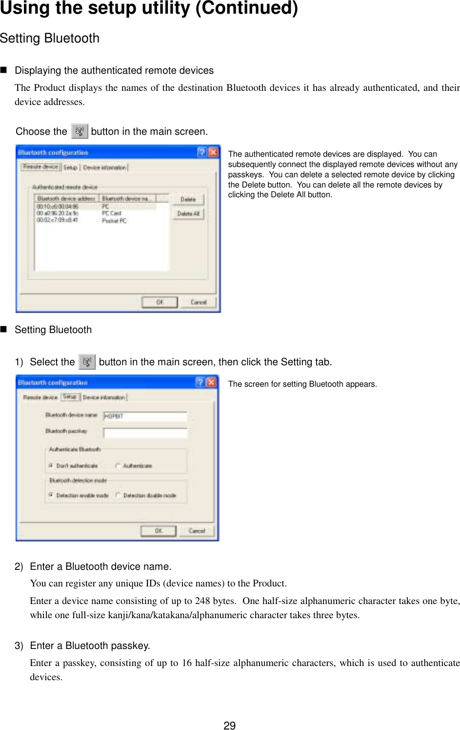 29Using the setup utility (Continued)Setting Bluetooth Displaying the authenticated remote devicesThe Product displays the names of the destination Bluetooth devices it has already authenticated, and theirdevice addresses.Choose the   button in the main screen. Setting Bluetooth1) Select the   button in the main screen, then click the Setting tab.2)  Enter a Bluetooth device name.You can register any unique IDs (device names) to the Product.Enter a device name consisting of up to 248 bytes.  One half-size alphanumeric character takes one byte,while one full-size kanji/kana/katakana/alphanumeric character takes three bytes.3)  Enter a Bluetooth passkey.Enter a passkey, consisting of up to 16 half-size alphanumeric characters, which is used to authenticatedevices.The screen for setting Bluetooth appears.The authenticated remote devices are displayed.  You cansubsequently connect the displayed remote devices without anypasskeys.  You can delete a selected remote device by clickingthe Delete button.  You can delete all the remote devices byclicking the Delete All button.