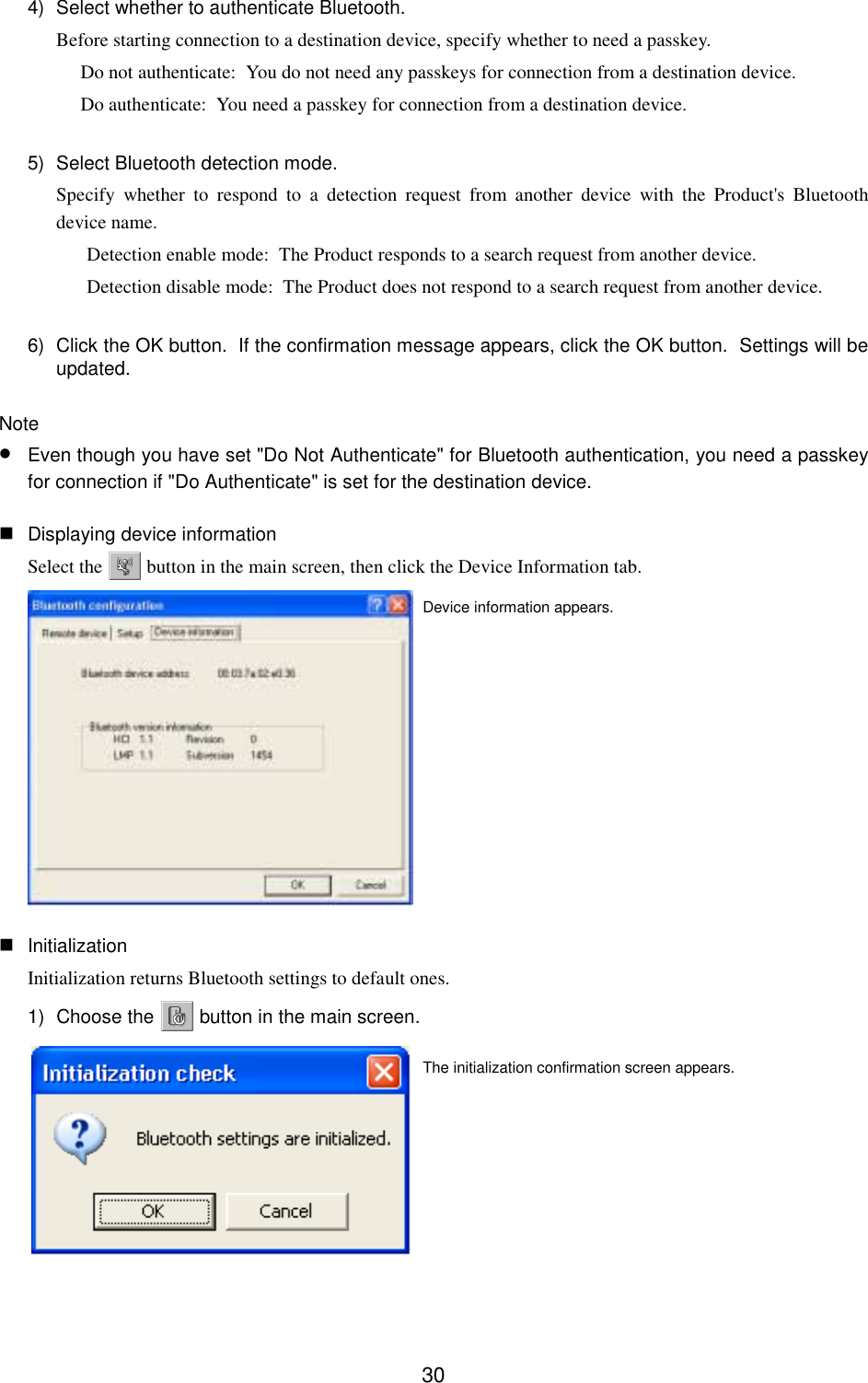 304)  Select whether to authenticate Bluetooth.Before starting connection to a destination device, specify whether to need a passkey.Do not authenticate:  You do not need any passkeys for connection from a destination device.Do authenticate:  You need a passkey for connection from a destination device.5)  Select Bluetooth detection mode.Specify whether to respond to a detection request from another device with the Product&apos;s Bluetoothdevice name.Detection enable mode:  The Product responds to a search request from another device.Detection disable mode:  The Product does not respond to a search request from another device.6)  Click the OK button.  If the confirmation message appears, click the OK button.  Settings will beupdated.Note• Even though you have set &quot;Do Not Authenticate&quot; for Bluetooth authentication, you need a passkeyfor connection if &quot;Do Authenticate&quot; is set for the destination device. Displaying device informationSelect the   button in the main screen, then click the Device Information tab. InitializationInitialization returns Bluetooth settings to default ones.1) Choose the   button in the main screen.The initialization confirmation screen appears.Device information appears.