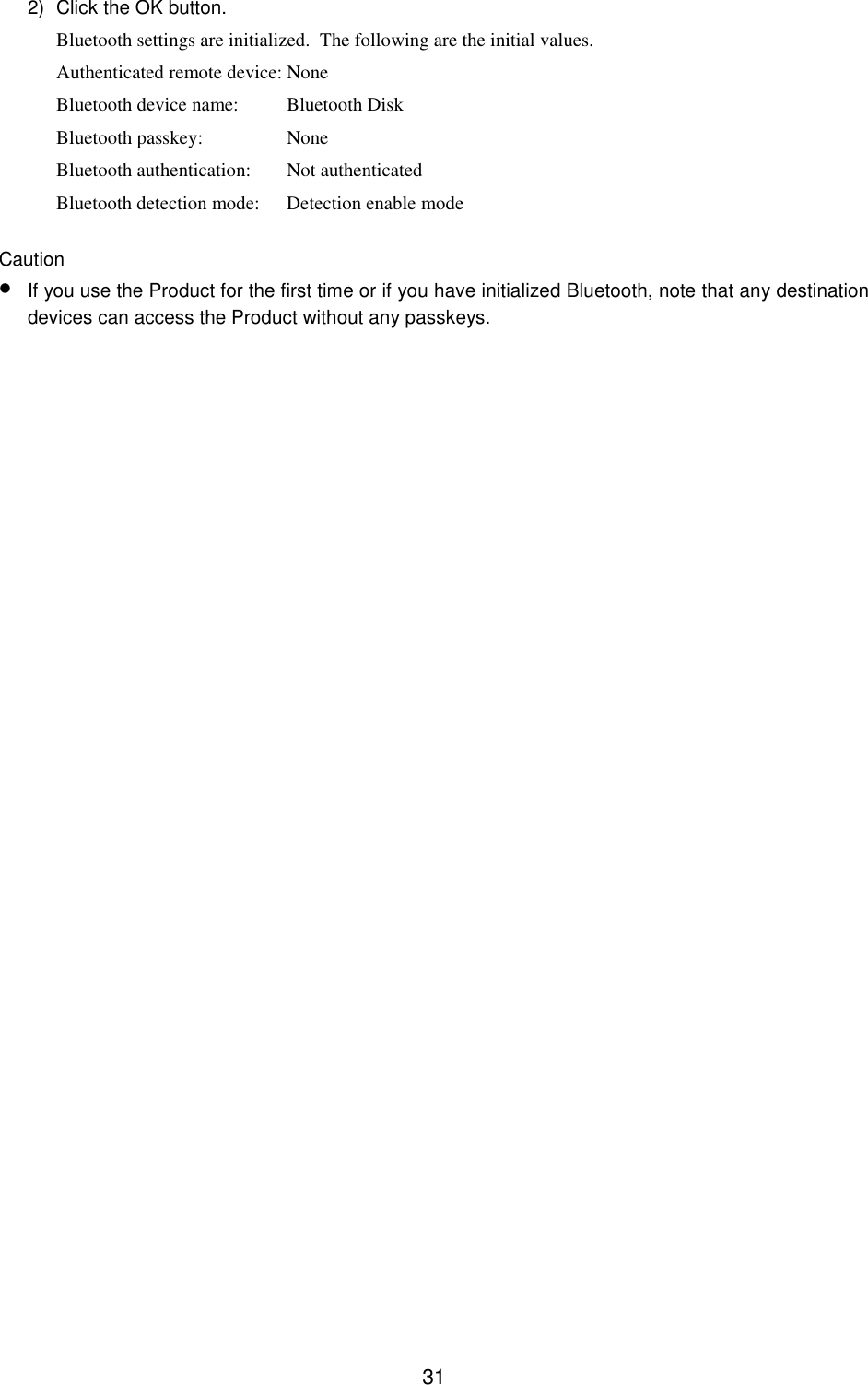 312)  Click the OK button.Bluetooth settings are initialized.  The following are the initial values.Authenticated remote device: NoneBluetooth device name: Bluetooth DiskBluetooth passkey: NoneBluetooth authentication: Not authenticatedBluetooth detection mode: Detection enable modeCaution• If you use the Product for the first time or if you have initialized Bluetooth, note that any destinationdevices can access the Product without any passkeys.