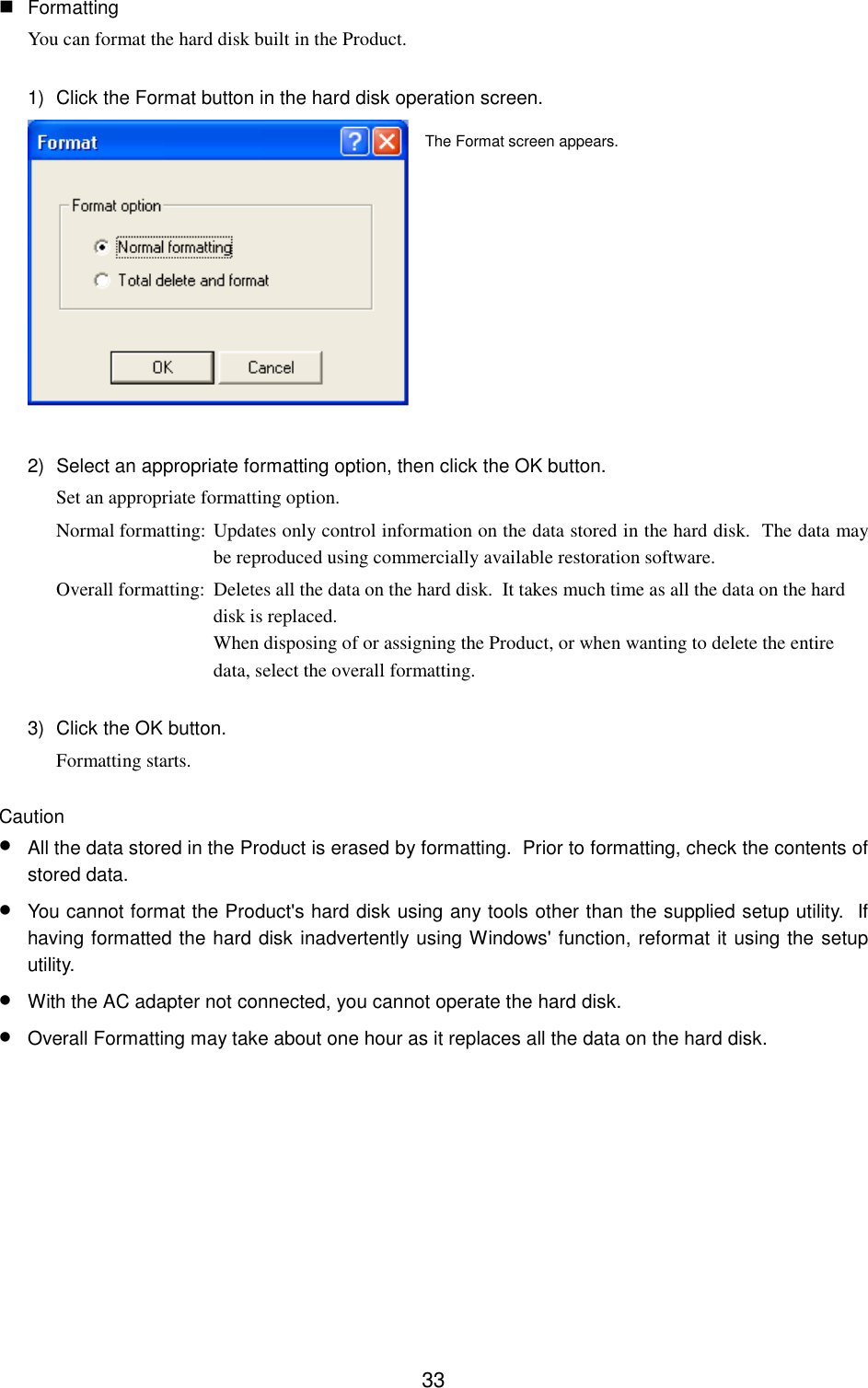 33 FormattingYou can format the hard disk built in the Product.1)  Click the Format button in the hard disk operation screen.2)  Select an appropriate formatting option, then click the OK button.Set an appropriate formatting option.Normal formatting: Updates only control information on the data stored in the hard disk.  The data maybe reproduced using commercially available restoration software.Overall formatting: Deletes all the data on the hard disk.  It takes much time as all the data on the harddisk is replaced.When disposing of or assigning the Product, or when wanting to delete the entiredata, select the overall formatting.3)  Click the OK button.Formatting starts.Caution• All the data stored in the Product is erased by formatting.  Prior to formatting, check the contents ofstored data.• You cannot format the Product&apos;s hard disk using any tools other than the supplied setup utility.  Ifhaving formatted the hard disk inadvertently using Windows&apos; function, reformat it using the setuputility.• With the AC adapter not connected, you cannot operate the hard disk.• Overall Formatting may take about one hour as it replaces all the data on the hard disk.The Format screen appears.