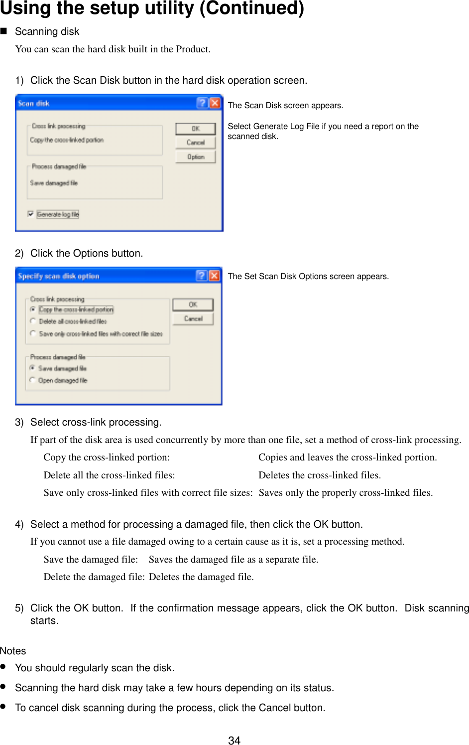 34Using the setup utility (Continued) Scanning diskYou can scan the hard disk built in the Product.1)  Click the Scan Disk button in the hard disk operation screen.2)  Click the Options button.3)  Select cross-link processing.If part of the disk area is used concurrently by more than one file, set a method of cross-link processing.Copy the cross-linked portion: Copies and leaves the cross-linked portion.Delete all the cross-linked files: Deletes the cross-linked files.Save only cross-linked files with correct file sizes: Saves only the properly cross-linked files.4)  Select a method for processing a damaged file, then click the OK button.If you cannot use a file damaged owing to a certain cause as it is, set a processing method.Save the damaged file: Saves the damaged file as a separate file.Delete the damaged file: Deletes the damaged file.5)  Click the OK button.  If the confirmation message appears, click the OK button.  Disk scanningstarts.Notes• You should regularly scan the disk.• Scanning the hard disk may take a few hours depending on its status.• To cancel disk scanning during the process, click the Cancel button.The Set Scan Disk Options screen appears.The Scan Disk screen appears.Select Generate Log File if you need a report on thescanned disk.