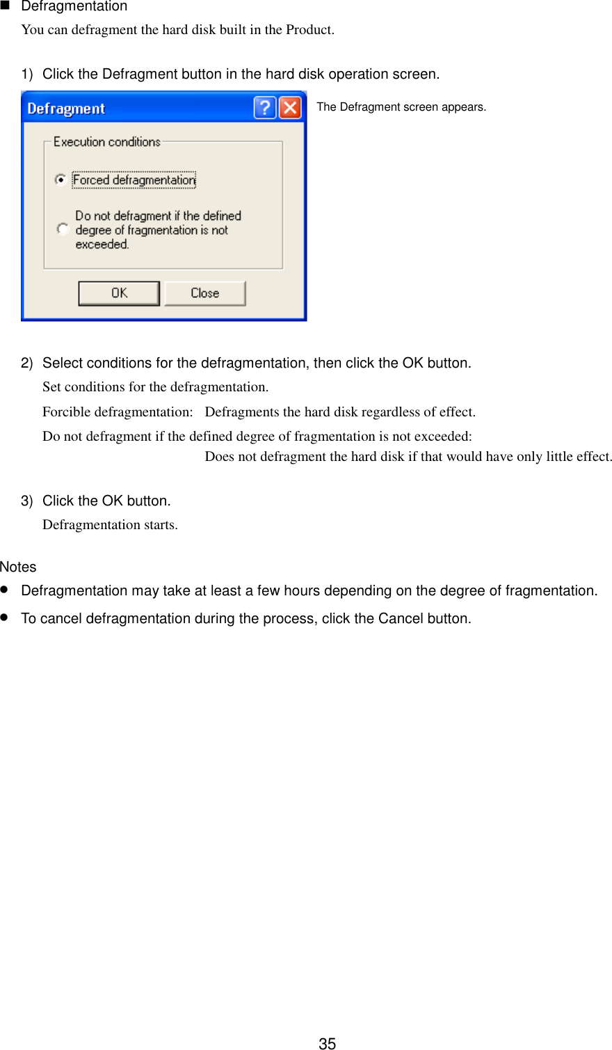 35 DefragmentationYou can defragment the hard disk built in the Product.1)  Click the Defragment button in the hard disk operation screen.2)  Select conditions for the defragmentation, then click the OK button.Set conditions for the defragmentation.Forcible defragmentation: Defragments the hard disk regardless of effect.Do not defragment if the defined degree of fragmentation is not exceeded:Does not defragment the hard disk if that would have only little effect.3)  Click the OK button.Defragmentation starts.Notes• Defragmentation may take at least a few hours depending on the degree of fragmentation.• To cancel defragmentation during the process, click the Cancel button.The Defragment screen appears.