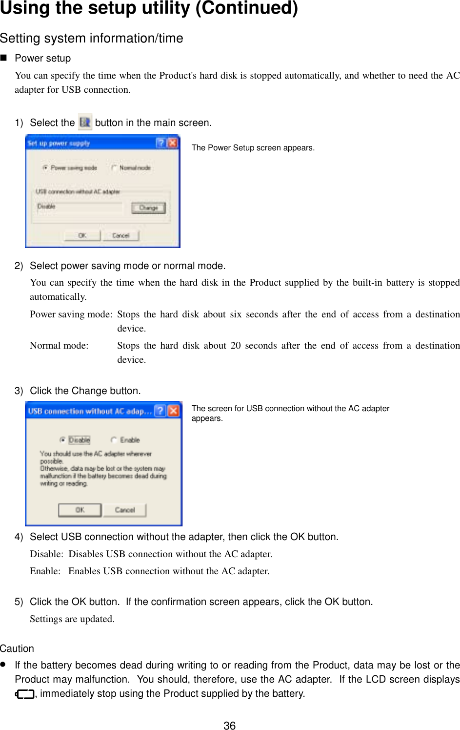 36Using the setup utility (Continued)Setting system information/time Power setupYou can specify the time when the Product&apos;s hard disk is stopped automatically, and whether to need the ACadapter for USB connection.1) Select the   button in the main screen.2)  Select power saving mode or normal mode.You can specify the time when the hard disk in the Product supplied by the built-in battery is stoppedautomatically.Power saving mode: Stops the hard disk about six seconds after the end of access from a destinationdevice.Normal mode: Stops the hard disk about 20 seconds after the end of access from a destinationdevice.3)  Click the Change button.4)  Select USB connection without the adapter, then click the OK button.Disable: Disables USB connection without the AC adapter.Enable: Enables USB connection without the AC adapter.5)  Click the OK button.  If the confirmation screen appears, click the OK button.Settings are updated.Caution• If the battery becomes dead during writing to or reading from the Product, data may be lost or theProduct may malfunction.  You should, therefore, use the AC adapter.  If the LCD screen displays, immediately stop using the Product supplied by the battery.The screen for USB connection without the AC adapterappears.The Power Setup screen appears.