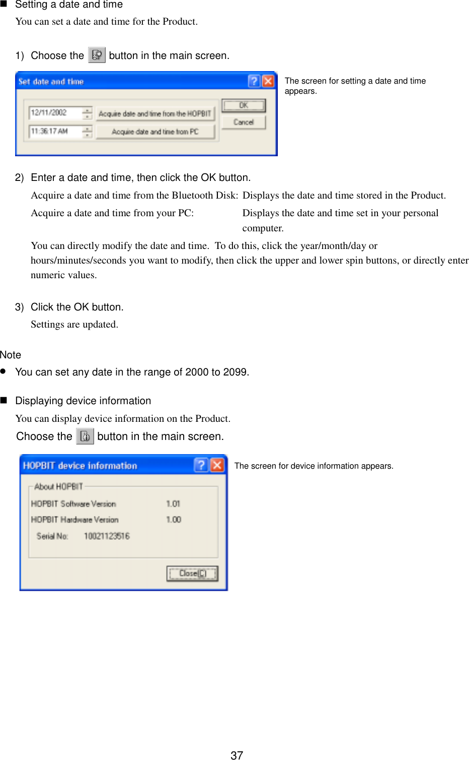 37 Setting a date and timeYou can set a date and time for the Product.1) Choose the   button in the main screen.2)  Enter a date and time, then click the OK button.Acquire a date and time from the Bluetooth Disk: Displays the date and time stored in the Product.Acquire a date and time from your PC: Displays the date and time set in your personalcomputer.You can directly modify the date and time.  To do this, click the year/month/day orhours/minutes/seconds you want to modify, then click the upper and lower spin buttons, or directly enternumeric values.3)  Click the OK button.Settings are updated.Note• You can set any date in the range of 2000 to 2099. Displaying device informationYou can display device information on the Product.Choose the   button in the main screen.The screen for setting a date and timeappears.The screen for device information appears.