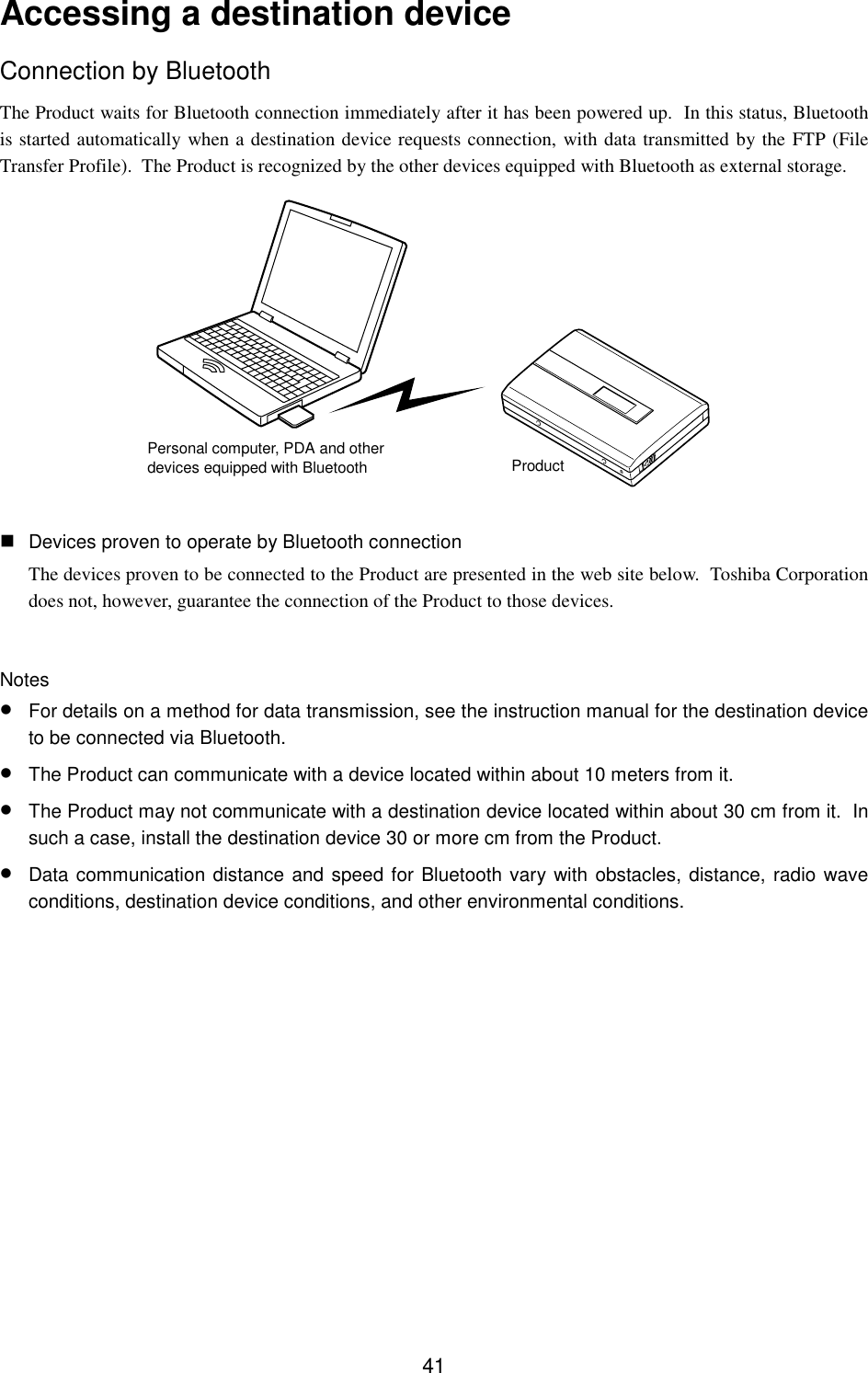 41Accessing a destination deviceConnection by BluetoothThe Product waits for Bluetooth connection immediately after it has been powered up.  In this status, Bluetoothis started automatically when a destination device requests connection, with data transmitted by the FTP (FileTransfer Profile).  The Product is recognized by the other devices equipped with Bluetooth as external storage. Devices proven to operate by Bluetooth connectionThe devices proven to be connected to the Product are presented in the web site below.  Toshiba Corporationdoes not, however, guarantee the connection of the Product to those devices.Notes• For details on a method for data transmission, see the instruction manual for the destination deviceto be connected via Bluetooth.• The Product can communicate with a device located within about 10 meters from it.• The Product may not communicate with a destination device located within about 30 cm from it.  Insuch a case, install the destination device 30 or more cm from the Product.• Data communication distance and speed for Bluetooth vary with obstacles, distance, radio waveconditions, destination device conditions, and other environmental conditions.Personal computer, PDA and otherdevices equipped with Bluetooth Product