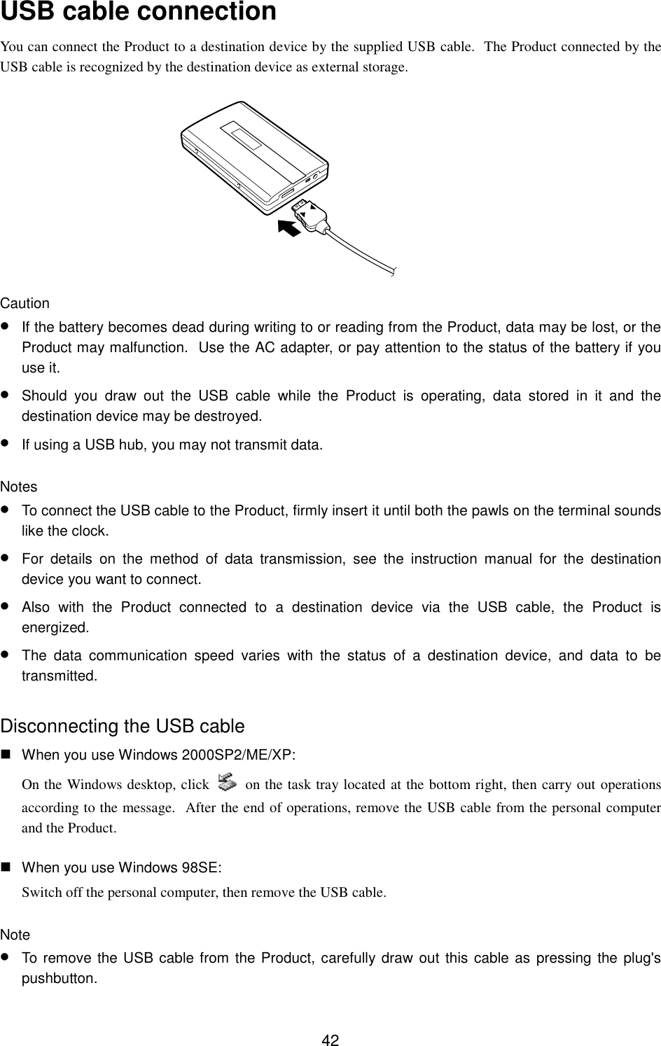 42USB cable connectionYou can connect the Product to a destination device by the supplied USB cable.  The Product connected by theUSB cable is recognized by the destination device as external storage.Caution• If the battery becomes dead during writing to or reading from the Product, data may be lost, or theProduct may malfunction.  Use the AC adapter, or pay attention to the status of the battery if youuse it.• Should you draw out the USB cable while the Product is operating, data stored in it and thedestination device may be destroyed.• If using a USB hub, you may not transmit data.Notes• To connect the USB cable to the Product, firmly insert it until both the pawls on the terminal soundslike the clock.• For details on the method of data transmission, see the instruction manual for the destinationdevice you want to connect.• Also with the Product connected to a destination device via the USB cable, the Product isenergized.• The data communication speed varies with the status of a destination device, and data to betransmitted.Disconnecting the USB cable When you use Windows 2000SP2/ME/XP:On the Windows desktop, click   on the task tray located at the bottom right, then carry out operationsaccording to the message.  After the end of operations, remove the USB cable from the personal computerand the Product. When you use Windows 98SE:Switch off the personal computer, then remove the USB cable.Note• To remove the USB cable from the Product, carefully draw out this cable as pressing the plug&apos;spushbutton.