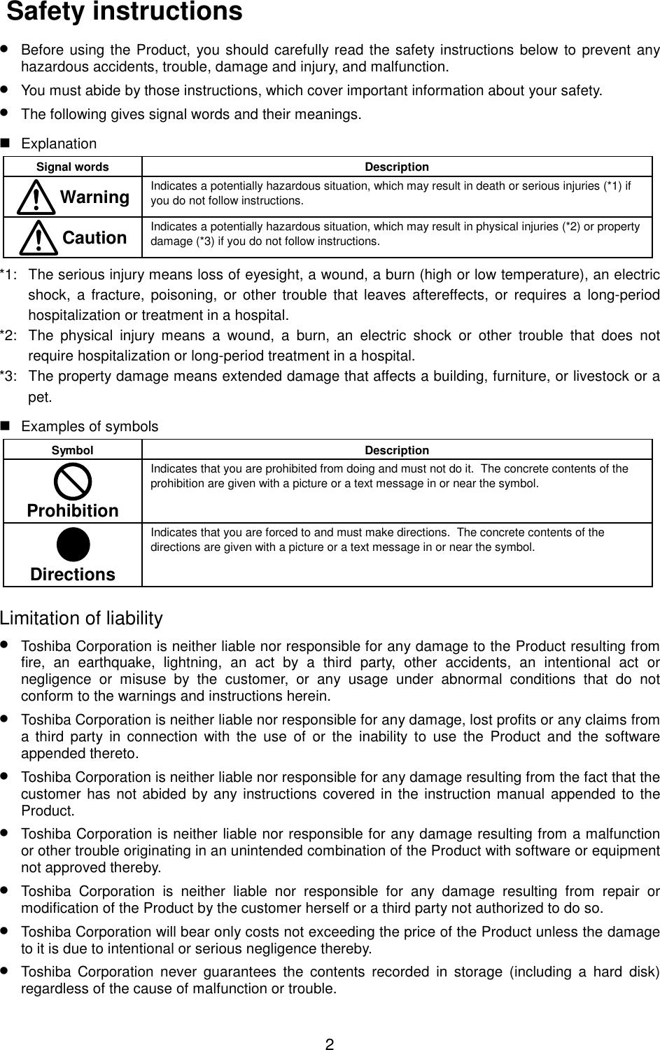 2 Safety instructions• Before using the Product, you should carefully read the safety instructions below to prevent anyhazardous accidents, trouble, damage and injury, and malfunction.• You must abide by those instructions, which cover important information about your safety.• The following gives signal words and their meanings. ExplanationSignal words Description Warning Indicates a potentially hazardous situation, which may result in death or serious injuries (*1) ifyou do not follow instructions. Caution Indicates a potentially hazardous situation, which may result in physical injuries (*2) or propertydamage (*3) if you do not follow instructions.*1: The serious injury means loss of eyesight, a wound, a burn (high or low temperature), an electricshock, a fracture, poisoning, or other trouble that leaves aftereffects, or requires a long-periodhospitalization or treatment in a hospital.*2: The physical injury means a wound, a burn, an electric shock or other trouble that does notrequire hospitalization or long-period treatment in a hospital.*3: The property damage means extended damage that affects a building, furniture, or livestock or apet. Examples of symbolsSymbol DescriptionProhibitionIndicates that you are prohibited from doing and must not do it.  The concrete contents of theprohibition are given with a picture or a text message in or near the symbol.DirectionsIndicates that you are forced to and must make directions.  The concrete contents of thedirections are given with a picture or a text message in or near the symbol.Limitation of liability• Toshiba Corporation is neither liable nor responsible for any damage to the Product resulting fromfire, an earthquake, lightning, an act by a third party, other accidents, an intentional act ornegligence or misuse by the customer, or any usage under abnormal conditions that do notconform to the warnings and instructions herein.• Toshiba Corporation is neither liable nor responsible for any damage, lost profits or any claims froma third party in connection with the use of or the inability to use the Product and the softwareappended thereto.• Toshiba Corporation is neither liable nor responsible for any damage resulting from the fact that thecustomer has not abided by any instructions covered in the instruction manual appended to theProduct.• Toshiba Corporation is neither liable nor responsible for any damage resulting from a malfunctionor other trouble originating in an unintended combination of the Product with software or equipmentnot approved thereby.• Toshiba Corporation is neither liable nor responsible for any damage resulting from repair ormodification of the Product by the customer herself or a third party not authorized to do so.• Toshiba Corporation will bear only costs not exceeding the price of the Product unless the damageto it is due to intentional or serious negligence thereby.• Toshiba Corporation never guarantees the contents recorded in storage (including a hard disk)regardless of the cause of malfunction or trouble.