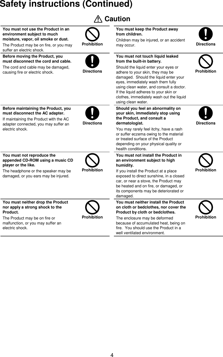 4Safety instructions (Continued) CautionYou must not use the Product in anenvironment subject to muchmoisture, vapor, oil smoke or dust.The Product may be on fire, or you maysuffer an electric shock.ProhibitionYou must keep the Product awayfrom children.Children may be injured, or an accidentmay occur. DirectionsBefore moving the Product, youmust disconnect the cord and cable.The cord and cable may be damaged,causing fire or electric shock. DirectionsYou must not touch liquid leakedfrom the built-in battery.Should the liquid enter your eyes oradhere to your skin, they may bedamaged.  Should the liquid enter youreyes, immediately wash them fullyusing clean water, and consult a doctor.If the liquid adheres to your skin orclothes, immediately wash out the liquidusing clean water.ProhibitionBefore maintaining the Product, youmust disconnect the AC adapter.If maintaining the Product with the ACadapter connected, you may suffer anelectric shock.DirectionsShould you feel an abnormality onyour skin, immediately stop usingthe Product, and consult adermatologist.You may rarely feel itchy, have a rashor suffer eczema owing to the materialor treated surface of the Productdepending on your physical quality orhealth conditions.DirectionsYou must not reproduce theappended CD-ROM using a music CDplayer or the like.The headphone or the speaker may bedamaged, or you ears may be injured.ProhibitionYou must not install the Product inan environment subject to highhumidity.If you install the Product at a placeexposed to direct sunshine, in a closedcar, or near a stove, the Product maybe heated and on fire, or damaged, orits components may be deteriorated ordamaged.ProhibitionYou must neither drop the Productnor apply a strong shock to theProduct.The Product may be on fire ormalfunction, or you may suffer anelectric shock.ProhibitionYou must neither install the Producton cloth or bedclothes, nor cover theProduct by cloth or bedclothes.The enclosure may be deformedbecause of accumulated heat, being onfire.  You should use the Product in awell ventilated environment.Prohibition