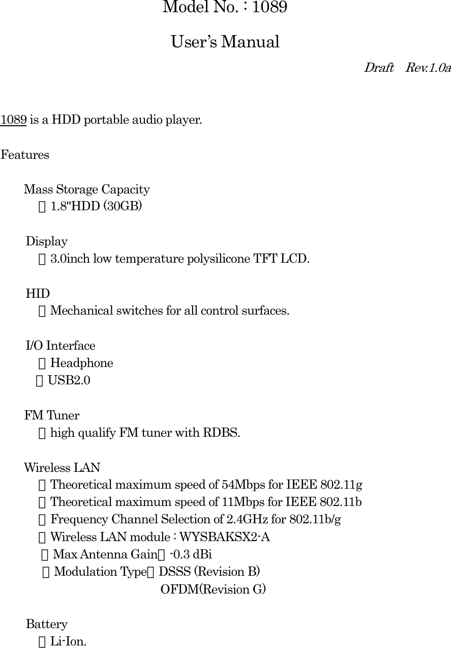  Model No. : 1089 User’s Manual Draft  Rev.1.0a   1089 is a HDD portable audio player.  Features      Mass Storage Capacity ・1.8&quot;HDD (30GB)  Display ・3.0inch low temperature polysilicone TFT LCD.  HID ・Mechanical switches for all control surfaces.  I/O Interface ・Headphone    ・USB2.0    FM Tuner ・high qualify FM tuner with RDBS.    Wireless LAN ・Theoretical maximum speed of 54Mbps for IEEE 802.11g ・Theoretical maximum speed of 11Mbps for IEEE 802.11b ・Frequency Channel Selection of 2.4GHz for 802.11b/g ・Wireless LAN module : WYSBAKSX2-A ・Max Antenna Gain：-0.3 dBi ・Modulation Type：DSSS (Revision B)                     OFDM(Revision G)  Battery ・Li-Ion.  