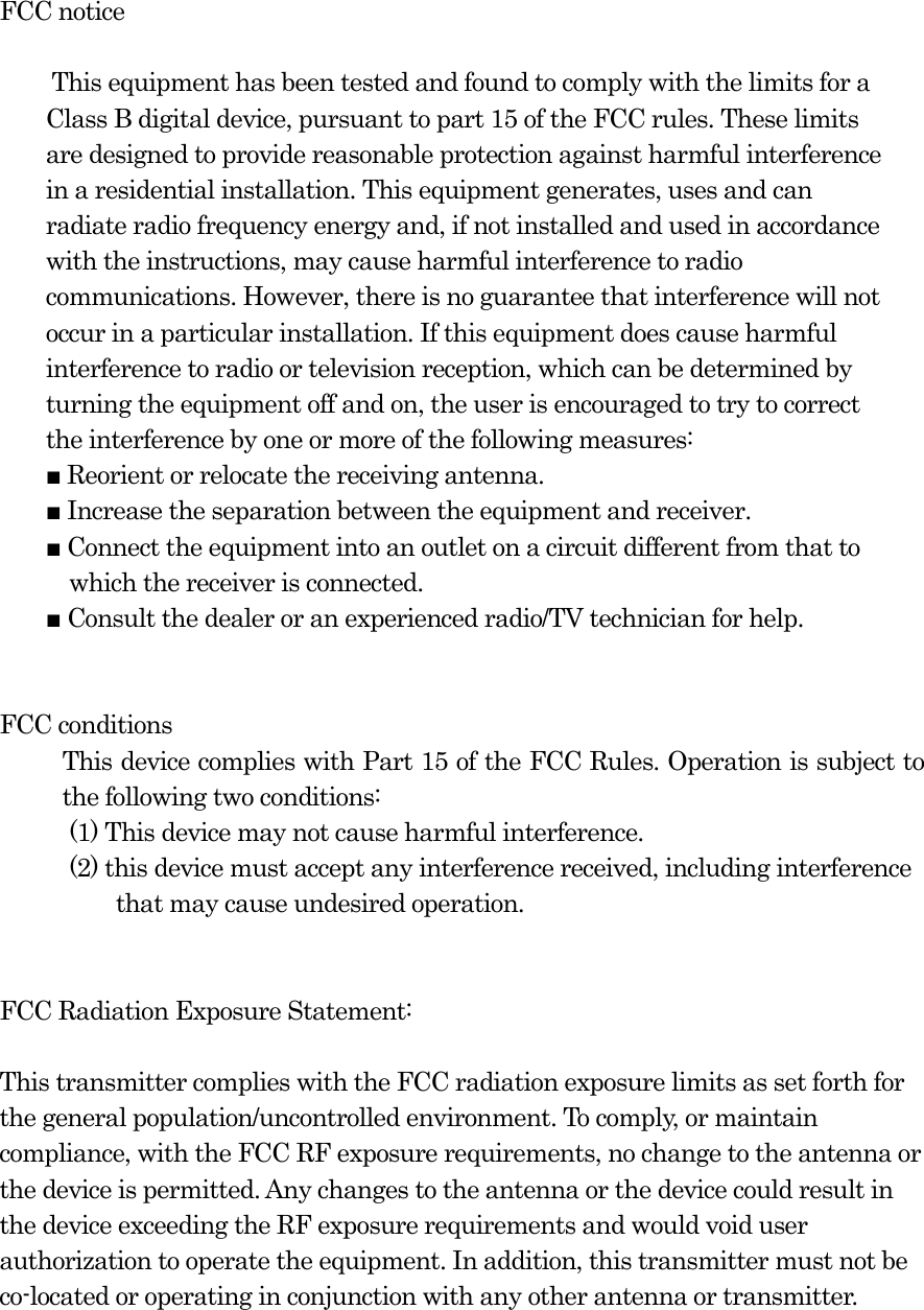  FCC notice  This equipment has been tested and found to comply with the limits for a Class B digital device, pursuant to part 15 of the FCC rules. These limits are designed to provide reasonable protection against harmful interference in a residential installation. This equipment generates, uses and can radiate radio frequency energy and, if not installed and used in accordance with the instructions, may cause harmful interference to radio communications. However, there is no guarantee that interference will not occur in a particular installation. If this equipment does cause harmful interference to radio or television reception, which can be determined by turning the equipment off and on, the user is encouraged to try to correct the interference by one or more of the following measures: ■ Reorient or relocate the receiving antenna. ■ Increase the separation between the equipment and receiver. ■ Connect the equipment into an outlet on a circuit different from that to which the receiver is connected. ■ Consult the dealer or an experienced radio/TV technician for help.   FCC conditions This device complies with Part 15 of the FCC Rules. Operation is subject to the following two conditions:   (1) This device may not cause harmful interference.   (2) this device must accept any interference received, including interference   that may cause undesired operation.   FCC Radiation Exposure Statement:  This transmitter complies with the FCC radiation exposure limits as set forth for the general population/uncontrolled environment. To comply, or maintain compliance, with the FCC RF exposure requirements, no change to the antenna or the device is permitted. Any changes to the antenna or the device could result in the device exceeding the RF exposure requirements and would void user authorization to operate the equipment. In addition, this transmitter must not be co-located or operating in conjunction with any other antenna or transmitter.  