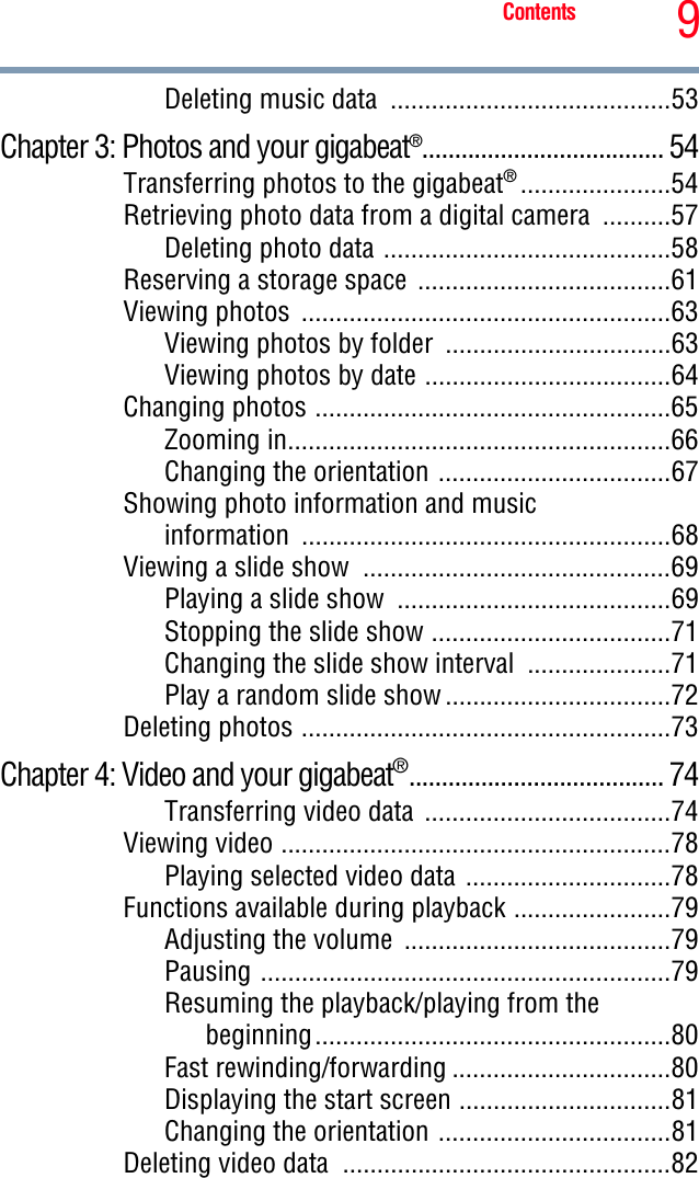 9ContentsDeleting music data  .........................................53Chapter 3: Photos and your gigabeat®..................................... 54Transferring photos to the gigabeat®......................54Retrieving photo data from a digital camera  ..........57Deleting photo data ..........................................58Reserving a storage space  .....................................61Viewing photos  ......................................................63Viewing photos by folder  .................................63Viewing photos by date ....................................64Changing photos ....................................................65Zooming in........................................................66Changing the orientation ..................................67Showing photo information and music information ......................................................68Viewing a slide show  .............................................69Playing a slide show  ........................................69Stopping the slide show ...................................71Changing the slide show interval  .....................71Play a random slide show .................................72Deleting photos ......................................................73Chapter 4: Video and your gigabeat®....................................... 74Transferring video data  ....................................74Viewing video .........................................................78Playing selected video data ..............................78Functions available during playback .......................79Adjusting the volume  .......................................79Pausing ............................................................79Resuming the playback/playing from the beginning....................................................80Fast rewinding/forwarding ................................80Displaying the start screen ...............................81Changing the orientation ..................................81Deleting video data  ................................................82