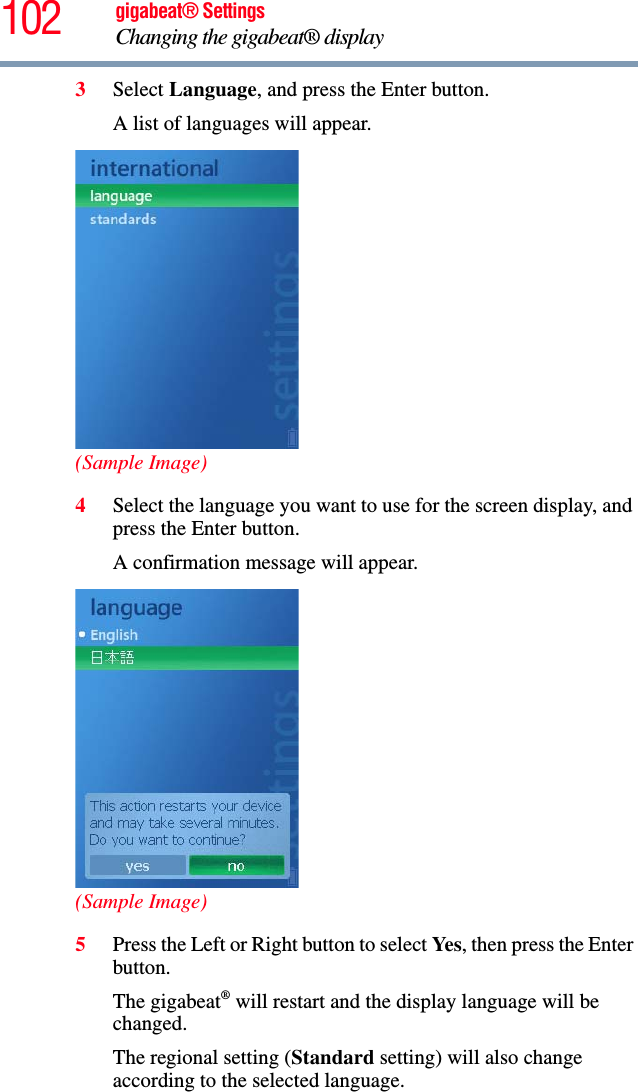 102 gigabeat® SettingsChanging the gigabeat® display 3Select Language, and press the Enter button.A list of languages will appear.(Sample Image)4Select the language you want to use for the screen display, and press the Enter button.A confirmation message will appear.(Sample Image)5Press the Left or Right button to select Yes, then press the Enter button.The gigabeat® will restart and the display language will be changed.The regional setting (Standard setting) will also change according to the selected language. 